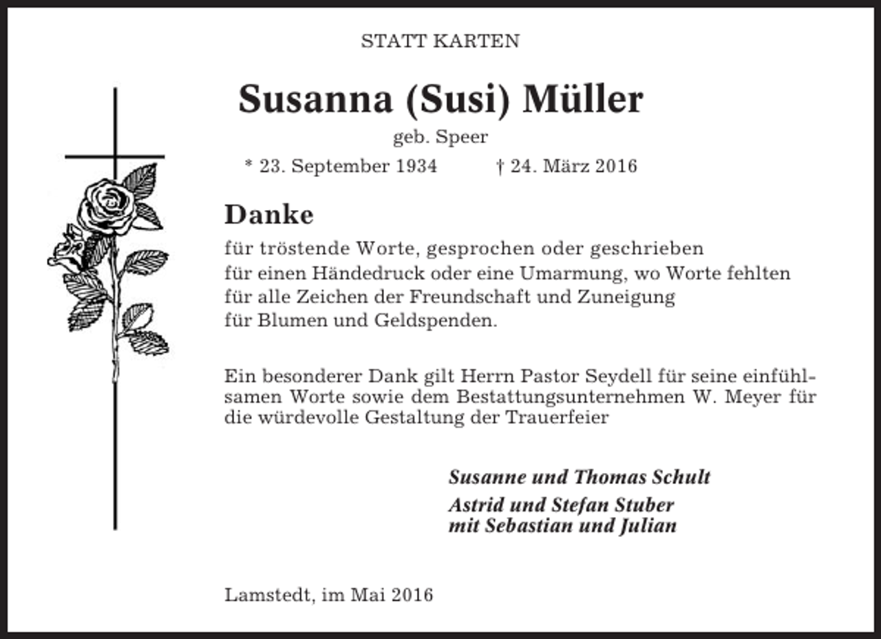 <p>STATT KARTEN</p><p>Susanna (Susi) Müller<br />geb. Speer<br />* 23. September 1934</p><p>† 24. März 2016</p><p>Danke<br />für tröstende Worte, gesprochen oder geschrieben<br />für einen Händedruck oder eine Umarmung, wo Worte fehlten<br />für alle Zeichen der Freundschaft und Zuneigung<br />für Blumen und Geldspenden.<br />Ein besonderer Dank gilt Herrn Pastor Seydell für seine einfühlsamen Worte sowie dem Bestattungsunternehmen W. Meyer für<br />die würdevolle Gestaltung der Trauerfeier<br />Susanne und Thomas Schult<br />Astrid und Stefan Stuber<br />mit Sebastian und Julian</p><p>Lamstedt, im Mai 2016</p>