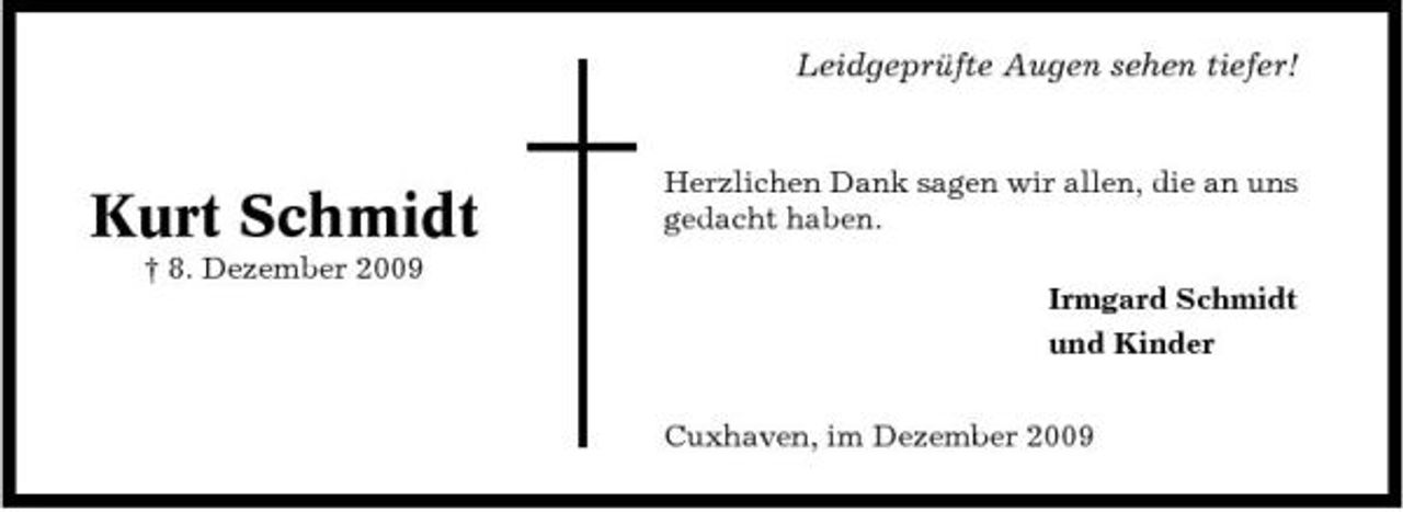<p>Leidgeprüfte Augen sehen tiefer!</p><p>Kurt Schmidt<br />† 8. Dezember 2009</p><p>Herzlichen Dank sagen wir allen, die an uns gedacht haben. Irmgard Schmidt und Kinder Cuxhaven, im Dezember 2009</p>