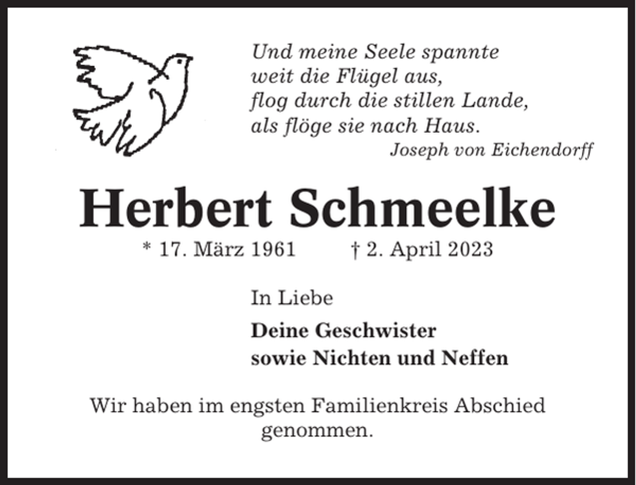 <p>Und meine Seele spannte<br />weit die Flügel aus,<br />flog durch die stillen Lande,<br />als flöge sie nach Haus.<br />Joseph von Eichendorff</p><p>Herbert Schmeelke<br />* 17. März 1961</p><p>† 2. April 2023</p><p>In Liebe<br />Deine Geschwister<br />sowie Nichten und Neffen<br />Wir haben im engsten Familienkreis Abschied<br />genommen.</p>