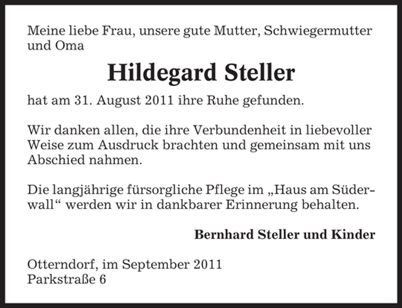 <p>Meine liebe Frau, unsere gute Mutter, Schwiegermutter<br />und Oma</p><p>Hildegard Steller<br />hat am 31. August 2011 ihre Ruhe gefunden.<br />Wir danken allen, die ihre Verbundenheit in liebevoller<br />Weise zum Ausdruck brachten und gemeinsam mit uns<br />Abschied nahmen.<br />Die langjährige fürsorgliche Pflege im „Haus am Süderwall“ werden wir in dankbarer Erinnerung behalten.<br />Bernhard Steller und Kinder<br />Otterndorf, im September 2011<br />Parkstraße 6</p>