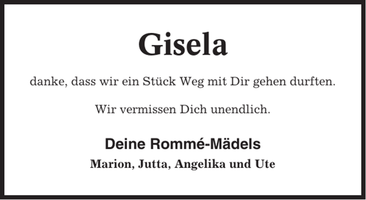 <p>Gisela<br />danke, dass wir ein Stück Weg mit Dir gehen durften.<br />Wir vermissen Dich unendlich.</p><p>Deine Rommé-Mädels<br />Marion, Jutta, Angelika und Ute</p>