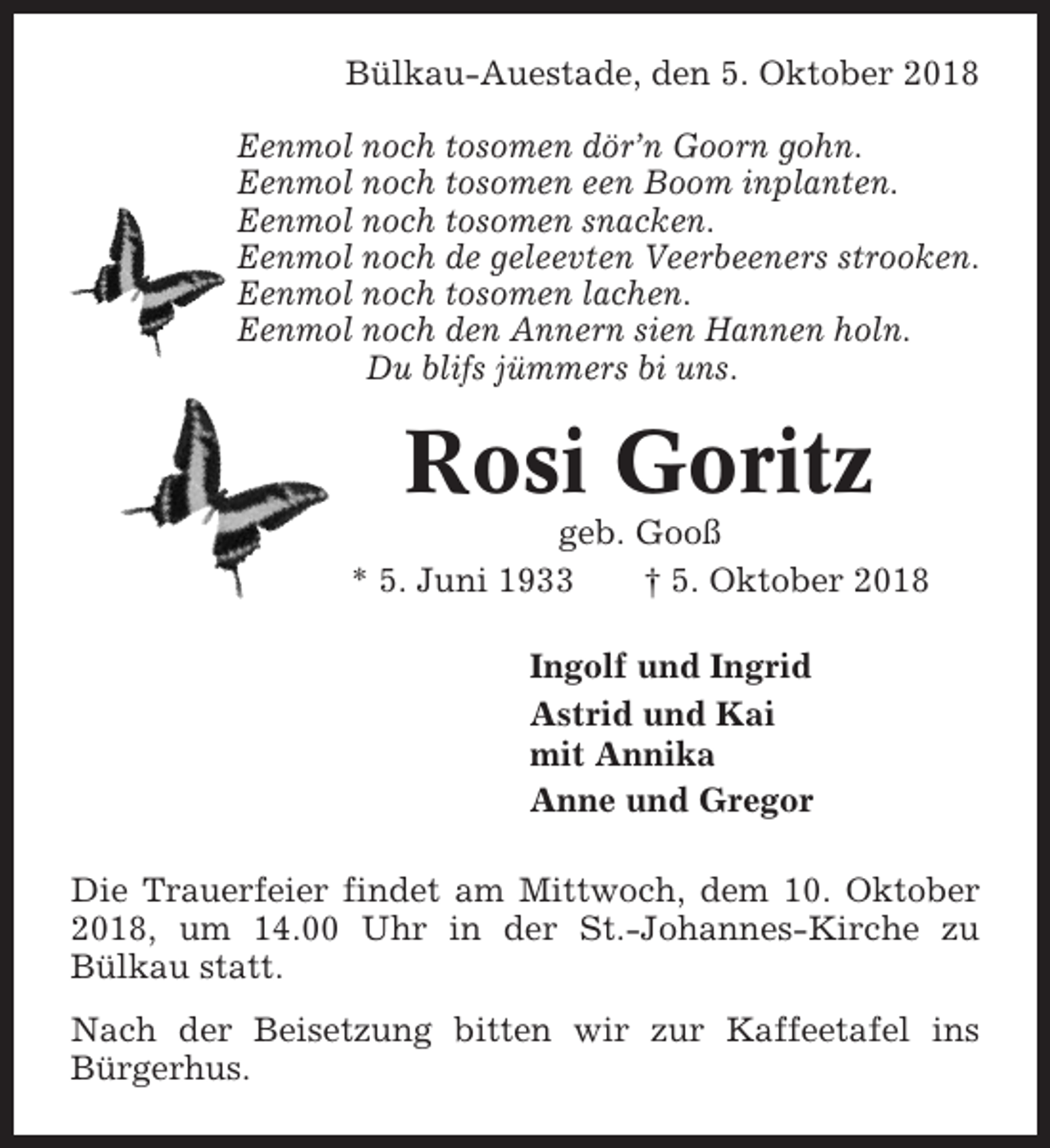 <p>Bülkau-Auestade, den 5. Oktober 2018<br />Eenmol noch tosomen dör’n Goorn gohn.<br />Eenmol noch tosomen een Boom inplanten.<br />Eenmol noch tosomen snacken.<br />Eenmol noch de geleevten Veerbeeners strooken.<br />Eenmol noch tosomen lachen.<br />Eenmol noch den Annern sien Hannen holn.<br />Du blifs jümmers bi uns.</p><p>Rosi Goritz<br />geb. Gooß<br />* 5. Juni 1933<br />† 5. Oktober 2018<br />Ingolf und Ingrid<br />Astrid und Kai<br />mit Annika<br />Anne und Gregor<br />Die Trauerfeier findet am Mittwoch, dem 10. Oktober<br />2018, um 14.00 Uhr in der St.-Johannes-Kirche zu<br />Bülkau statt.<br />Nach der Beisetzung bitten wir zur Kaffeetafel ins<br />Bürgerhus.</p>