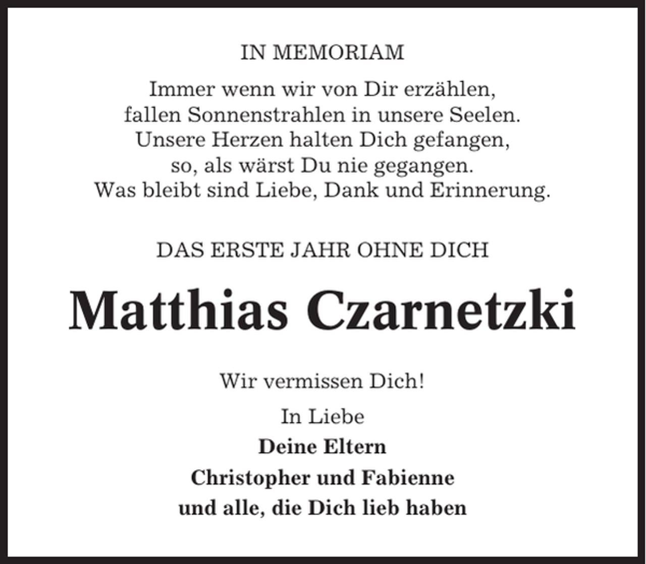 <p>IN MEMORIAM<br />Immer wenn wir von Dir erzählen,<br />fallen Sonnenstrahlen in unsere Seelen.<br />Unsere Herzen halten Dich gefangen,<br />so, als wärst Du nie gegangen.<br />Was bleibt sind Liebe, Dank und Erinnerung.<br />DAS ERSTE JAHR OHNE DICH</p><p>Matthias Czarnetzki<br />Wir vermissen Dich!<br />In Liebe<br />Deine Eltern<br />Christopher und Fabienne<br />und alle, die Dich lieb haben</p>