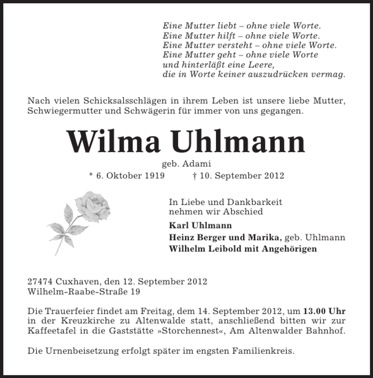 <p>Eine Mutter liebt – ohne viele Worte.<br />Eine Mutter hilft – ohne viele Worte.<br />Eine Mutter versteht – ohne viele Worte.<br />Eine Mutter geht – ohne viele Worte<br />und hinterläßt eine Leere,<br />die in Worte keiner auszudrücken vermag.<br />Nach vielen Schicksalsschlägen in ihrem Leben ist unsere liebe Mutter,<br />Schwiegermutter und Schwägerin für immer von uns gegangen.</p><p>Wilma Uhlmann<br />geb. Adami<br />* 6. Oktober 1919<br />† 10. September 2012<br />In Liebe und Dankbarkeit<br />nehmen wir Abschied<br />Karl Uhlmann<br />Heinz Berger und Marika, geb. Uhlmann<br />Wilhelm Leibold mit Angehörigen</p><p>27474 Cuxhaven, den 12. September 2012<br />Wilhelm-Raabe-Straße 19<br />Die Trauerfeier findet am Freitag, dem 14. September 2012, um 13.00 Uhr<br />in der Kreuzkirche zu Altenwalde statt, anschließend bitten wir zur<br />Kaffeetafel in die Gaststätte »Storchennest«, Am Altenwalder Bahnhof.<br />Die Urnenbeisetzung erfolgt später im engsten Familienkreis.</p>