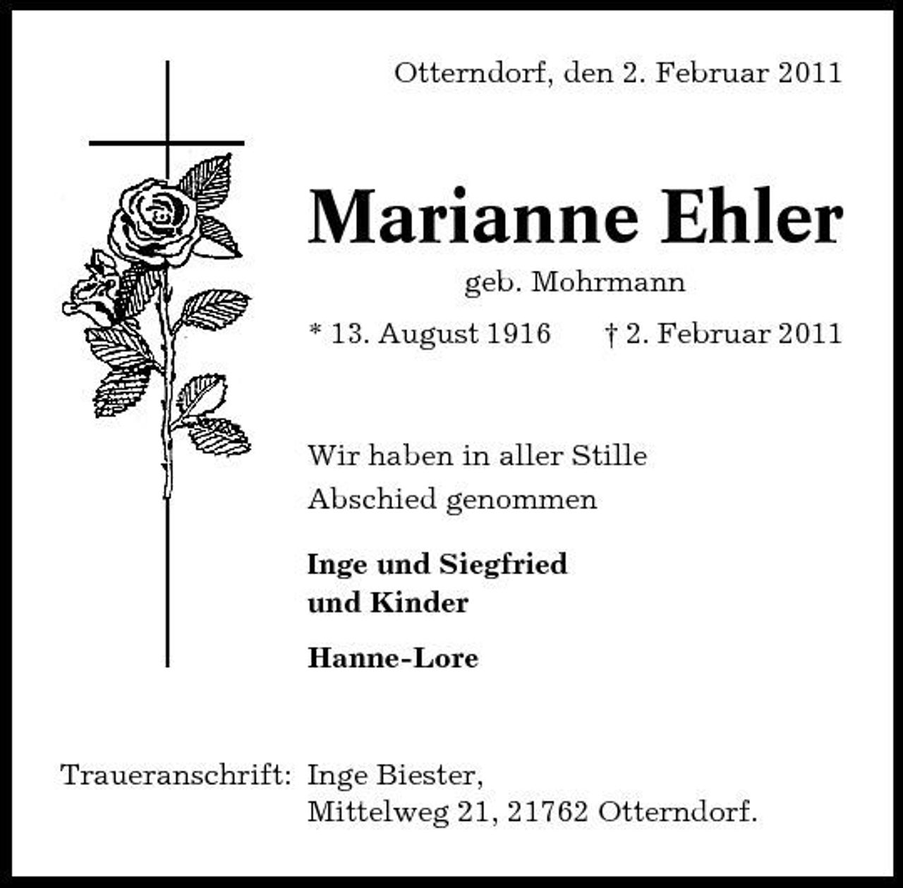 <p>Otterndorf, den 2. Februar 2011</p><p>Marianne Ehler<br />geb. Mohrmann * 13. August 1916 † 2. Februar 2011</p><p>Wir haben in aller Stille Abschied genommen Inge und Siegfried und Kinder Hanne-Lore</p><p>Traueranschrift: Inge Biester, Mittelweg 21, 21762 Otterndorf.</p>
