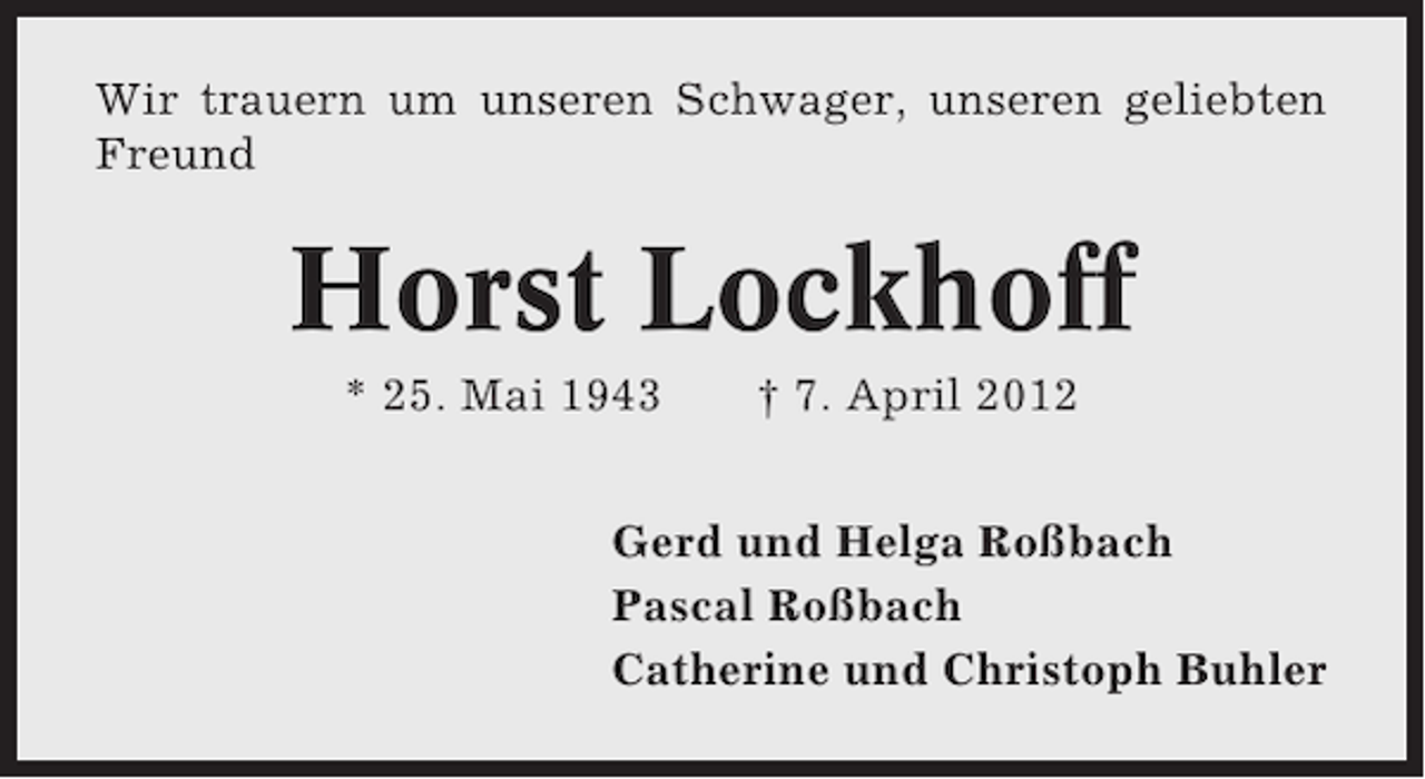 <p>Wir trauern um unseren Schwager, unseren geliebten<br />Freund</p><p>Horst Lockhoff<br />* 25. Mai 1943</p><p>† 7. April 2012</p><p>Gerd und Helga Roßbach<br />Pascal Roßbach<br />Catherine und Christoph Buhler</p>