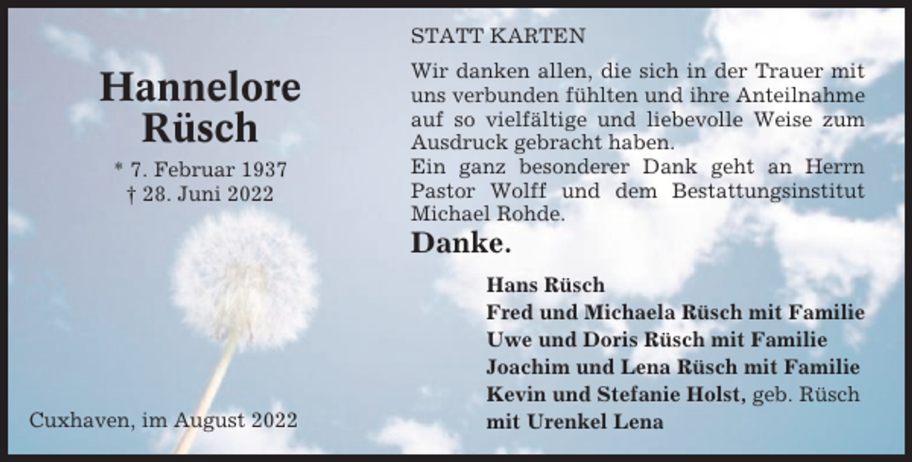 <p>STATT KARTEN</p><p>Hannelore<br />Rüsch<br />* 7. Februar 1937<br />† 28. Juni 2022</p><p>Wir danken allen, die sich in der Trauer mit<br />uns verbunden fühlten und ihre Anteilnahme<br />auf so vielfältige und liebevolle Weise zum<br />Ausdruck gebracht haben.<br />Ein ganz besonderer Dank geht an Herrn<br />Pastor Wolff und dem Bestattungsinstitut<br />Michael Rohde.</p><p>Danke.</p><p>Cuxhaven, im August 2022</p><p>Hans Rüsch<br />Fred und Michaela Rüsch mit Familie<br />Uwe und Doris Rüsch mit Familie<br />Joachim und Lena Rüsch mit Familie<br />Kevin und Stefanie Holst, geb. Rüsch<br />mit Urenkel Lena</p>