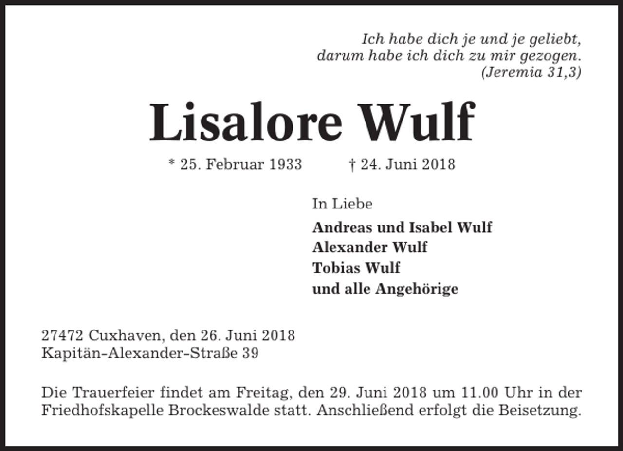 <p>Ich habe dich je und je geliebt,<br />darum habe ich dich zu mir gezogen.<br />(Jeremia 31,3)</p><p>Lisalore Wulf<br />* 25. Februar 1933</p><p>† 24. Juni 2018<br />In Liebe<br />Andreas und Isabel Wulf<br />Alexander Wulf<br />Tobias Wulf<br />und alle Angehörige</p><p>27472 Cuxhaven, den 26. Juni 2018<br />Kapitän-Alexander-Straße 39<br />Die Trauerfeier findet am Freitag, den 29. Juni 2018 um 11.00 Uhr in der<br />Friedhofskapelle Brockeswalde statt. Anschließend erfolgt die Beisetzung.</p>