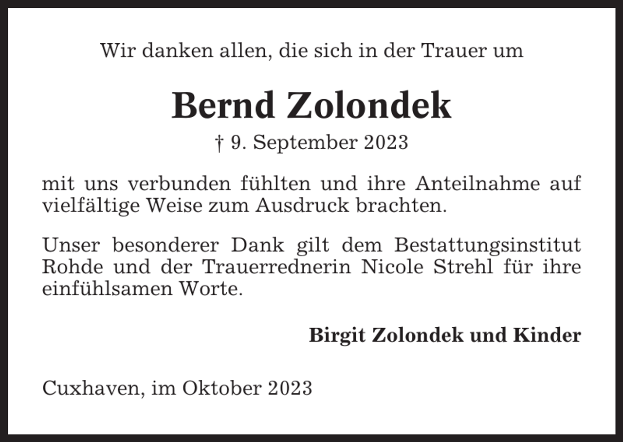 <p>Wir danken allen, die sich in der Trauer um</p><p>Bernd Zolondek<br />† 9. September 2023<br />mit uns verbunden fühlten und ihre Anteilnahme auf<br />vielfältige Weise zum Ausdruck brachten.<br />Unser besonderer Dank gilt dem Bestattungsinstitut<br />Rohde und der Trauerrednerin Nicole Strehl für ihre<br />einfühlsamen Worte.<br />Birgit Zolondek und Kinder<br />Cuxhaven, im Oktober 2023</p>