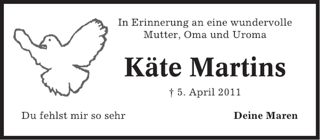 <p>In Erinnerung an eine wundervolle<br />Mutter, Oma und Uroma</p><p>Käte Martins<br />† 5. April 2011<br />Du fehlst mir so sehr</p><p>Deine Maren</p>