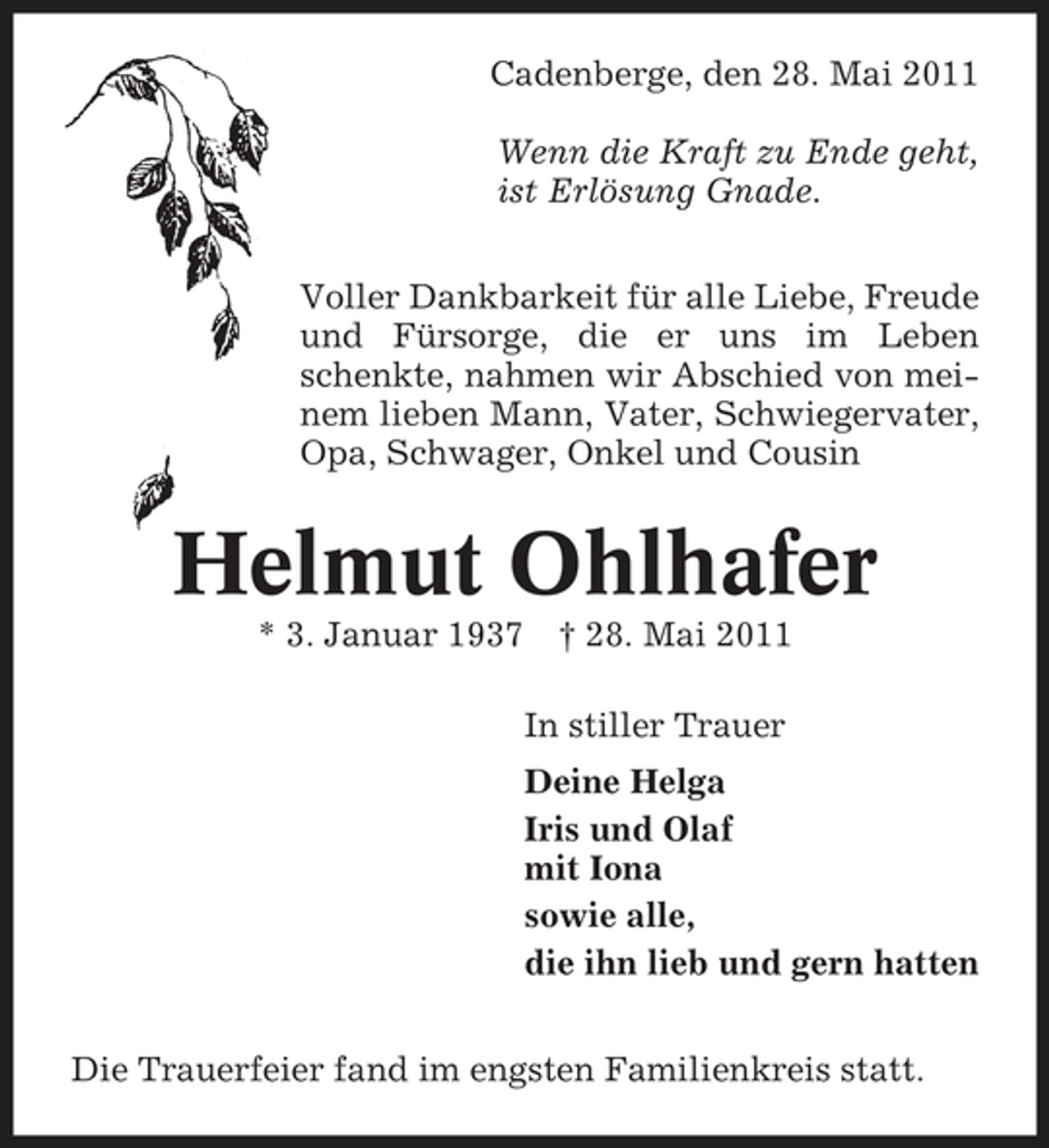 <p>Cadenberge, den 28. Mai 2011 Wenn die Kraft zu Ende geht, ist Erlösung Gnade. Voller Dankbarkeit für alle Liebe, Freude und Fürsorge, die er uns im Leben schenkte, nahmen wir Abschied von meinem lieben Mann, Vater, Schwiegervater, Opa, Schwager, Onkel und Cousin</p><p>Helmut Ohlhafer<br />* 3. Januar 1937 † 28. Mai 2011 In stiller Trauer Deine Helga Iris und Olaf mit Iona sowie alle, die ihn lieb und gern hatten Die Trauerfeier fand im engsten Familienkreis statt.</p>