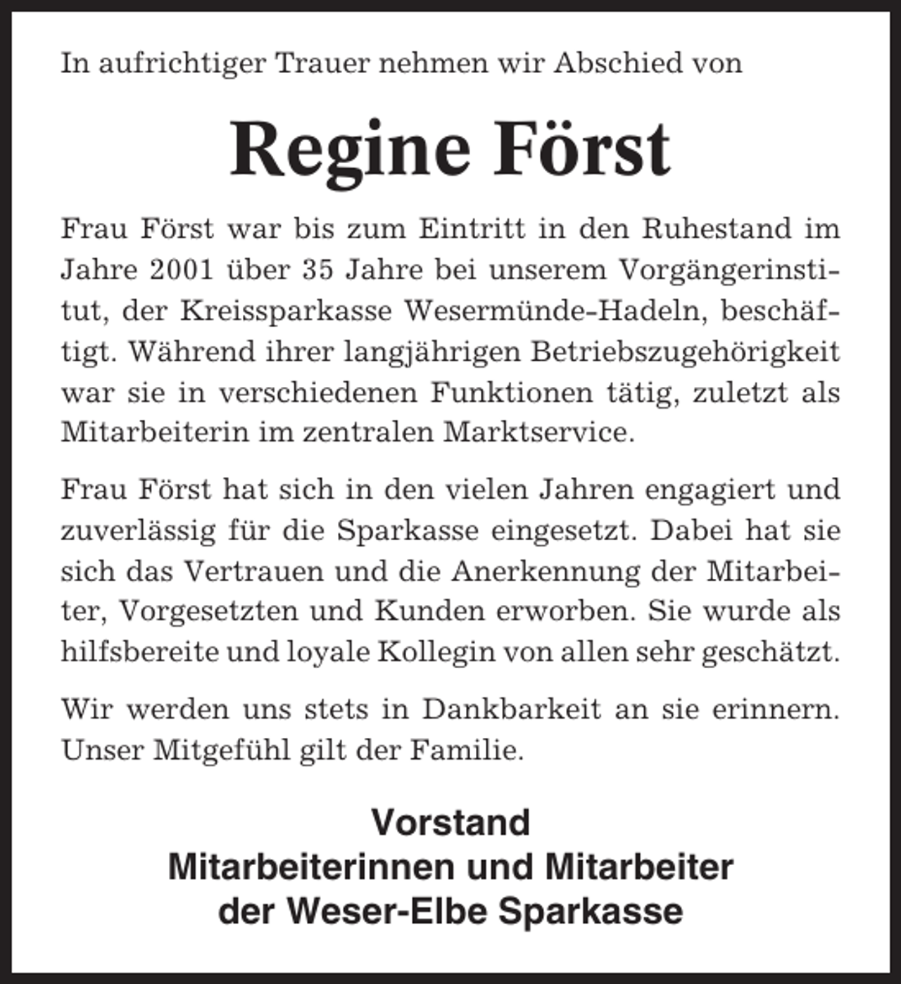<p>In aufrichtiger Trauer nehmen wir Abschied von</p><p>Regine Först<br />Frau Först war bis zum Eintritt in den Ruhestand im<br />Jahre 2001 über 35 Jahre bei unserem Vorgängerinstitut, der Kreissparkasse Wesermünde-Hadeln, beschäftigt. Während ihrer langjährigen Betriebszugehörigkeit<br />war sie in verschiedenen Funktionen tätig, zuletzt als<br />Mitarbeiterin im zentralen Marktservice.<br />Frau Först hat sich in den vielen Jahren engagiert und<br />zuverlässig für die Sparkasse eingesetzt. Dabei hat sie<br />sich das Vertrauen und die Anerkennung der Mitarbeiter, Vorgesetzten und Kunden erworben. Sie wurde als<br />hilfsbereite und loyale Kollegin von allen sehr geschätzt.<br />Wir werden uns stets in Dankbarkeit an sie erinnern.<br />Unser Mitgefühl gilt der Familie.</p><p>Vorstand<br />Mitarbeiterinnen und Mitarbeiter<br />der Weser-Elbe Sparkasse</p>