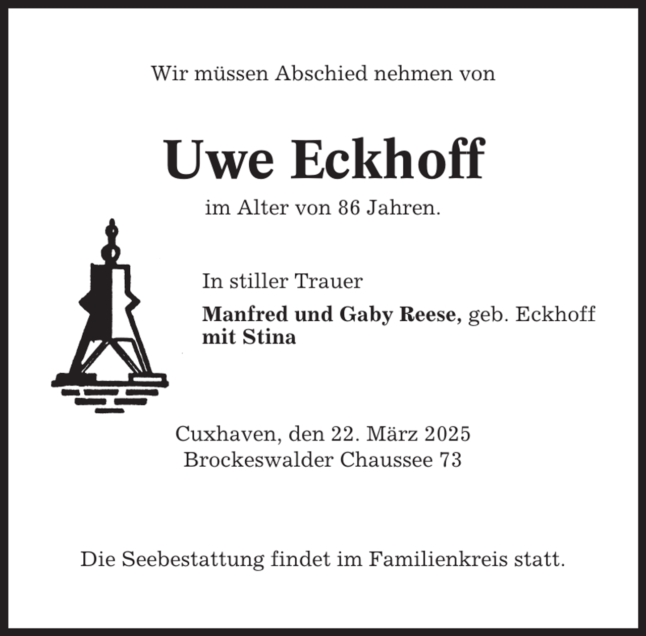 <p>Wir müssen Abschied nehmen von</p><p>Uwe Eckhoff<br />im Alter von 86 Jahren.</p><p>In stiller Trauer<br />Manfred und Gaby Reese, geb. Eckhoff<br />mit Stina</p><p>Cuxhaven, den 22. März 2025<br />Brockeswalder Chaussee 73</p><p>Die Seebestattung findet im Familienkreis statt.</p>