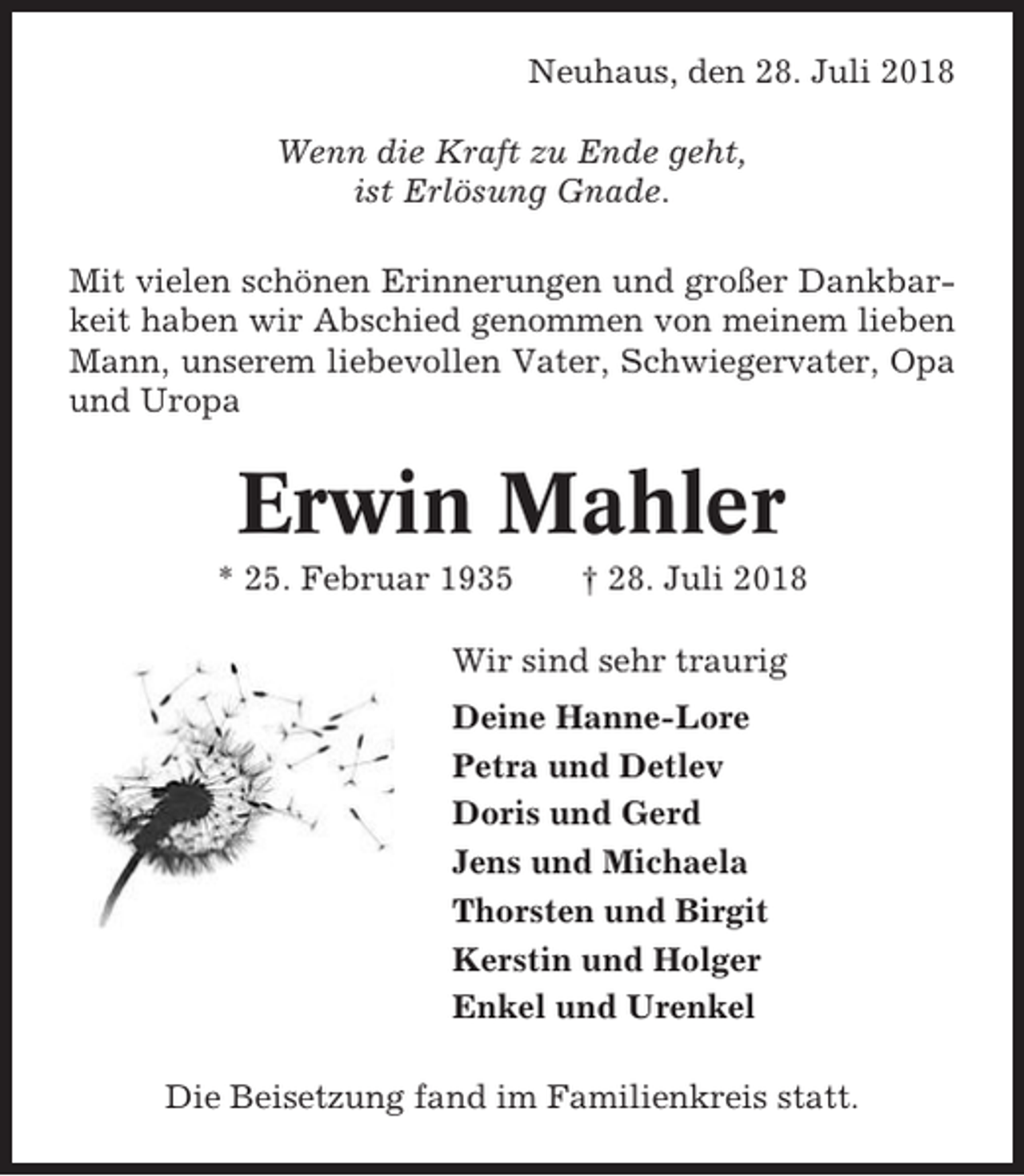 <p>Neuhaus, den 28. Juli 2018<br />Wenn die Kraft zu Ende geht,<br />ist Erlösung Gnade.<br />Mit vielen schönen Erinnerungen und großer Dankbarkeit haben wir Abschied genommen von meinem lieben<br />Mann, unserem liebevollen Vater, Schwiegervater, Opa<br />und Uropa</p><p>Erwin Mahler<br />* 25. Februar 1935</p><p>† 28. Juli 2018</p><p>Wir sind sehr traurig<br />Deine Hanne-Lore<br />Petra und Detlev<br />Doris und Gerd<br />Jens und Michaela<br />Thorsten und Birgit<br />Kerstin und Holger<br />Enkel und Urenkel<br />Die Beisetzung fand im Familienkreis statt.</p>