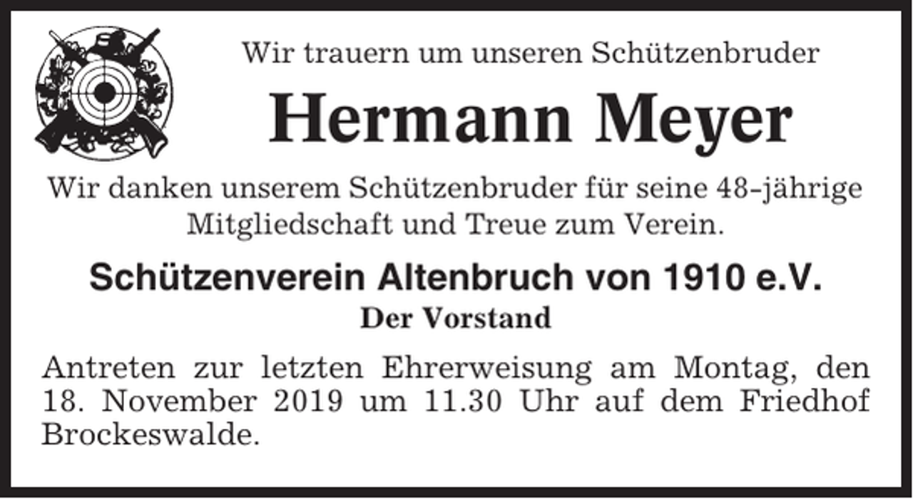 <p>Wir trauern um unseren Schützenbruder</p><p>Hermann Meyer<br />Wir danken unserem Schützenbruder für seine 48-jährige<br />Mitgliedschaft und Treue zum Verein.</p><p>Schützenverein Altenbruch von 1910 e.V.<br />Der Vorstand</p><p>Antreten zur letzten Ehrerweisung am Montag, den<br />18. November 2019 um 11.30 Uhr auf dem Friedhof<br />Brockeswalde.</p>