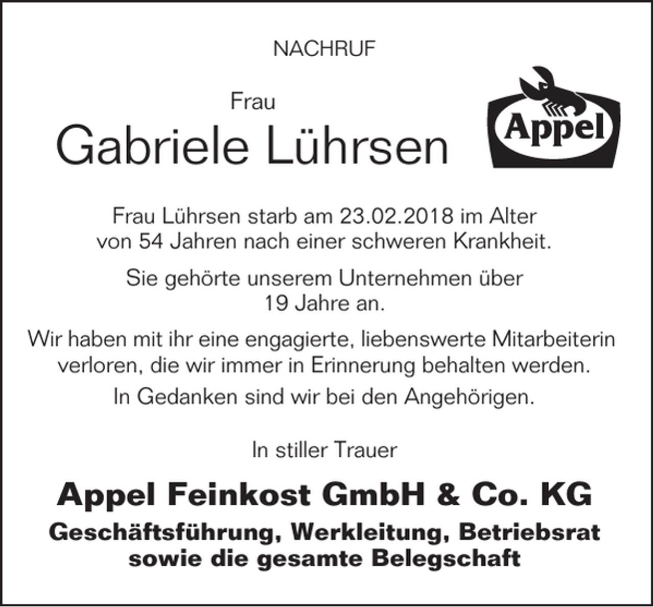 <p>NACHRUF</p><p>Frau</p><p>Gabriele Lührsen<br />Frau Lührsen starb am 23.02.2018 im Alter<br />von 54 Jahren nach einer schweren Krankheit.<br />Sie gehörte unserem Unternehmen über<br />19 Jahre an.<br />Wir haben mit ihr eine engagierte, liebenswerte Mitarbeiterin<br />verloren, die wir immer in Erinnerung behalten werden.<br />In Gedanken sind wir bei den Angehörigen.<br />In stiller Trauer</p><p>Appel Feinkost GmbH &amp; Co. KG<br />Geschäftsführung, Werkleitung, Betriebsrat<br />sowie die gesamte Belegschaft</p>