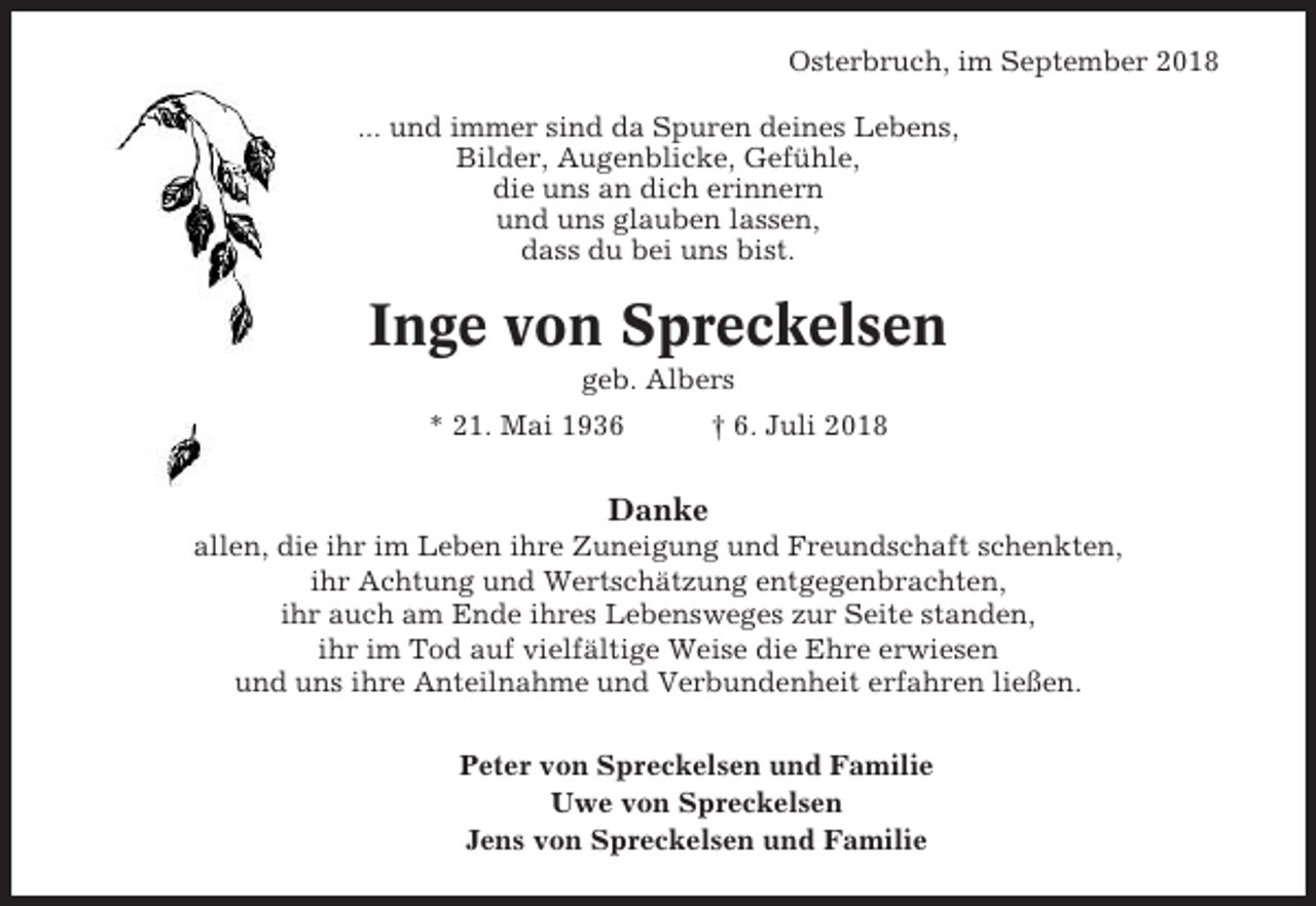 <p>Osterbruch, im September 2018<br />... und immer sind da Spuren deines Lebens,<br />Bilder, Augenblicke, Gefühle,<br />die uns an dich erinnern<br />und uns glauben lassen,<br />dass du bei uns bist.</p><p>Inge von Spreckelsen<br />geb. Albers<br />* 21. Mai 1936</p><p>† 6. Juli 2018</p><p>Danke<br />allen, die ihr im Leben ihre Zuneigung und Freundschaft schenkten,<br />ihr Achtung und Wertschätzung entgegenbrachten,<br />ihr auch am Ende ihres Lebensweges zur Seite standen,<br />ihr im Tod auf vielfältige Weise die Ehre erwiesen<br />und uns ihre Anteilnahme und Verbundenheit erfahren ließen.<br />Peter von Spreckelsen und Familie<br />Uwe von Spreckelsen<br />Jens von Spreckelsen und Familie</p>