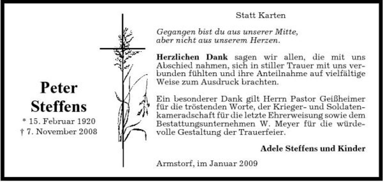 <p>Statt Karten Gegangen bist du aus unserer Mitte, aber nicht aus unserem Herzen. Herzlichen Dank sagen wir allen, die mit uns Abschied nahmen, sich in stiller Trauer mit uns verbunden fühlten und ihre Anteilnahme auf vielfältige Weise zum Ausdruck brachten. Ein besonderer Dank gilt Herrn Pastor Geißheimer für die tröstenden Worte, der Krieger- und Soldatenkameradschaft für die letzte Ehrerweisung sowie dem Bestattungsunternehmen W. Meyer für die würdevolle Gestaltung der Trauerfeier. Adele Steffens und Kinder Armstorf, im Januar 2009</p><p>Peter Steffens<br />* 15. Februar 1920 † 7. November 2008</p>