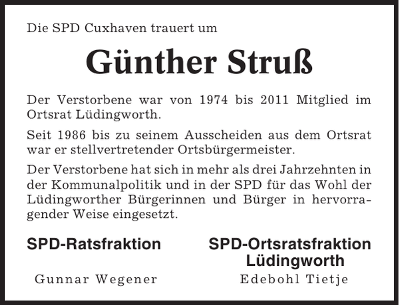 <p>Die SPD Cuxhaven trauert um</p><p>Günther Struß<br />Der Verstorbene war von 1974 bis 2011 Mitglied im<br />Ortsrat Lüdingworth.<br />Seit 1986 bis zu seinem Ausscheiden aus dem Ortsrat<br />war er stellvertretender Ortsbürgermeister.<br />Der Verstorbene hat sich in mehr als drei Jahrzehnten in<br />der Kommunalpolitik und in der SPD für das Wohl der<br />Lüdingworther Bürgerinnen und Bürger in hervorragender Weise eingesetzt.</p><p>SPD-Ratsfraktion</p><p>SPD-Ortsratsfraktion<br />Lüdingworth</p><p>Gunnar Wegener</p><p>Edebohl Tietje</p>