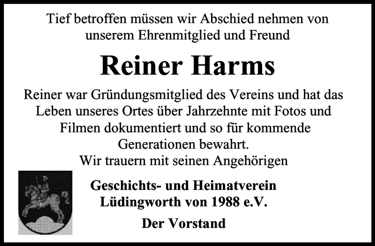 <p>Tief betroffen müssen wir Abschied nehmen von<br />unserem Ehrenmitglied und Freund</p><p>Reiner Harms<br />Reiner war Gründungsmitglied des Vereins und hat das<br />Leben unseres Ortes über Jahrzehnte mit Fotos und<br />Filmen dokumentiert und so für kommende<br />Generationen bewahrt.<br />Wir trauern mit seinen Angehörigen<br />Geschichts- und Heimatverein<br />Lüdingworth von 1988 e.V.<br />Der Vorstand</p>