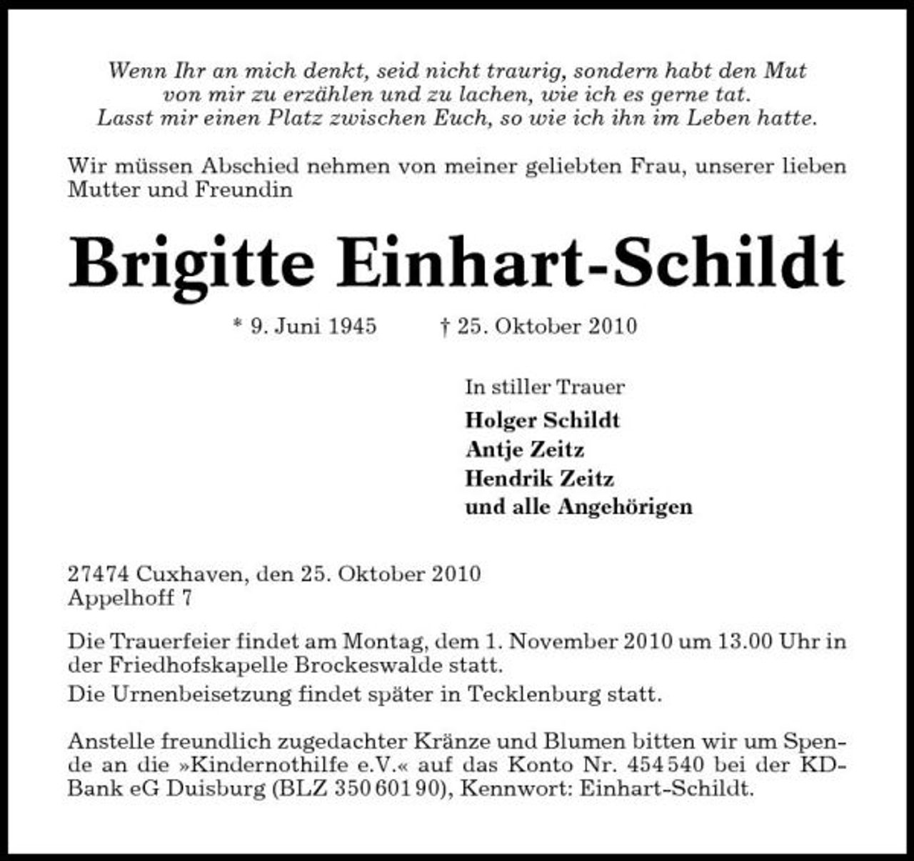 <p>Wenn Ihr an mich denkt, seid nicht traurig, sondern habt den Mut von mir zu erzählen und zu lachen, wie ich es gerne tat. Lasst mir einen Platz zwischen Euch, so wie ich ihn im Leben hatte. Wir müssen Abschied nehmen von meiner geliebten Frau, unserer lieben Mutter und Freundin</p><p>Brigitte Einhart-Schildt<br />* 9. Juni 1945 † 25. Oktober 2010<br />In stiller Trauer</p><p>Holger Schildt Antje Zeitz Hendrik Zeitz und alle Angehörigen 27474 Cuxhaven, den 25. Oktober 2010 Appelhoff 7 Die Trauerfeier findet am Montag, dem 1. November 2010 um 13.00 Uhr in der Friedhofskapelle Brockeswalde statt. Die Urnenbeisetzung findet später in Tecklenburg statt. Anstelle freundlich zugedachter Kränze und Blumen bitten wir um Spende an die »Kindernothilfe e.V.« auf das Konto Nr. 40 bei der KDBank eG Duisburg (BLZ 350 601 90), Kennwort: Einhart-Schildt.</p>