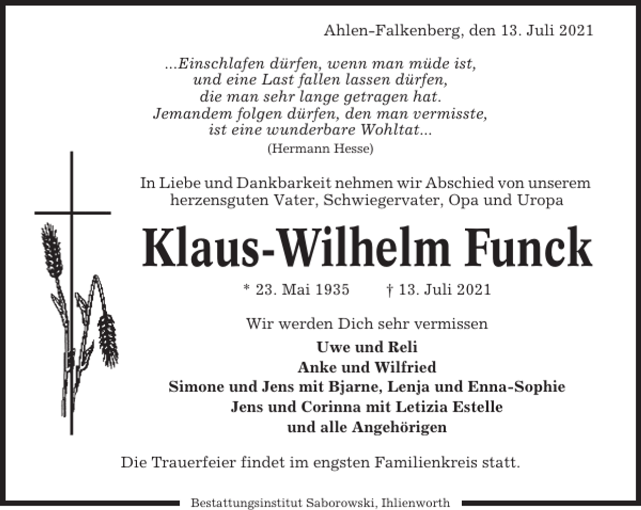 <p>Ahlen-Falkenberg, den 13. Juli 2021<br />...Einschlafen dürfen, wenn man müde ist,<br />und eine Last fallen lassen dürfen,<br />die man sehr lange getragen hat.<br />Jemandem folgen dürfen, den man vermisste,<br />ist eine wunderbare Wohltat...<br />(Hermann Hesse)</p><p>In Liebe und Dankbarkeit nehmen wir Abschied von unserem<br />herzensguten Vater, Schwiegervater, Opa und Uropa</p><p>Klaus-Wilhelm Funck<br />* 23. Mai 1935</p><p>† 13. Juli 2021</p><p>Wir werden Dich sehr vermissen<br />Uwe und Reli<br />Anke und Wilfried<br />Simone und Jens mit Bjarne, Lenja und Enna-Sophie<br />Jens und Corinna mit Letizia Estelle<br />und alle Angehörigen<br />Die Trauerfeier findet im engsten Familienkreis statt.<br />Bestattungsinstitut Saborowski, Ihlienworth</p>