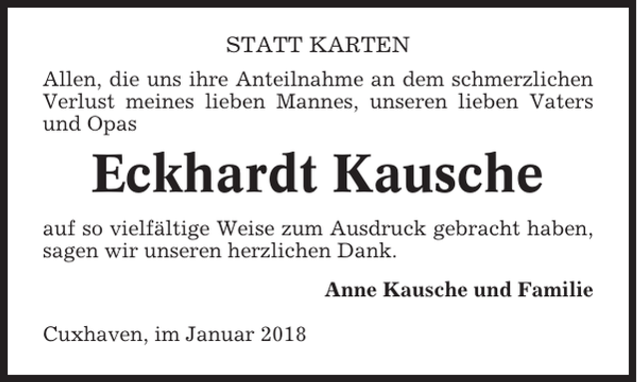 <p>STATT KARTEN<br />Allen, die uns ihre Anteilnahme an dem schmerzlichen<br />Verlust meines lieben Mannes, unseren lieben Vaters<br />und Opas</p><p>Eckhardt Kausche<br />auf so vielfältige Weise zum Ausdruck gebracht haben,<br />sagen wir unseren herzlichen Dank.<br />Anne Kausche und Familie<br />Cuxhaven, im Januar 2018</p>