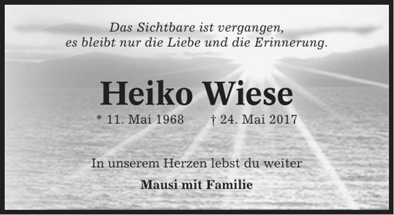 <p>Das Sichtbare ist vergangen,<br />es bleibt nur die Liebe und die Erinnerung.</p><p>Heiko Wiese<br />* 11. Mai 1968</p><p>† 24. Mai 2017</p><p>In unserem Herzen lebst du weiter<br />Mausi mit Familie</p>