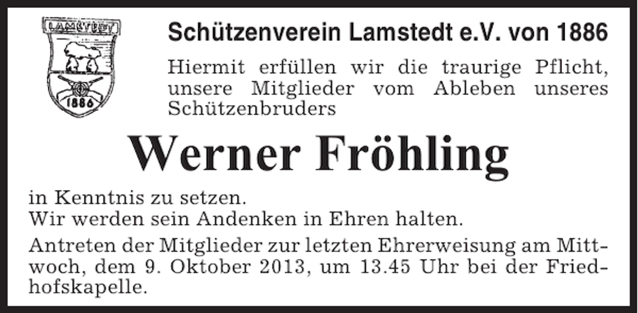 <p>Schützenverein Lamstedt e.V. von 1886<br />Hiermit erfüllen wir die traurige Pflicht,<br />unsere Mitglieder vom Ableben unseres<br />Schützenbruders</p><p>Werner Fröhling<br />in Kenntnis zu setzen.<br />Wir werden sein Andenken in Ehren halten.<br />Antreten der Mitglieder zur letzten Ehrerweisung am Mittwoch, dem 9. Oktober 2013, um 13.45 Uhr bei der Friedhofskapelle.</p>