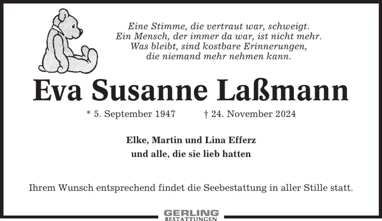 <p>Eine Stimme, die vertraut war, schweigt.<br />Ein Mensch, der immer da war, ist nicht mehr.<br />Was bleibt, sind kostbare Erinnerungen,<br />die niemand mehr nehmen kann.</p><p>Eva Susanne Laßmann<br />* 5. September 1947</p><p>† 24. November 2024</p><p>Elke, Martin und Lina Efferz<br />und alle, die sie lieb hatten</p><p>Ihrem Wunsch entsprechend findet die Seebestattung in aller Stille statt.</p>