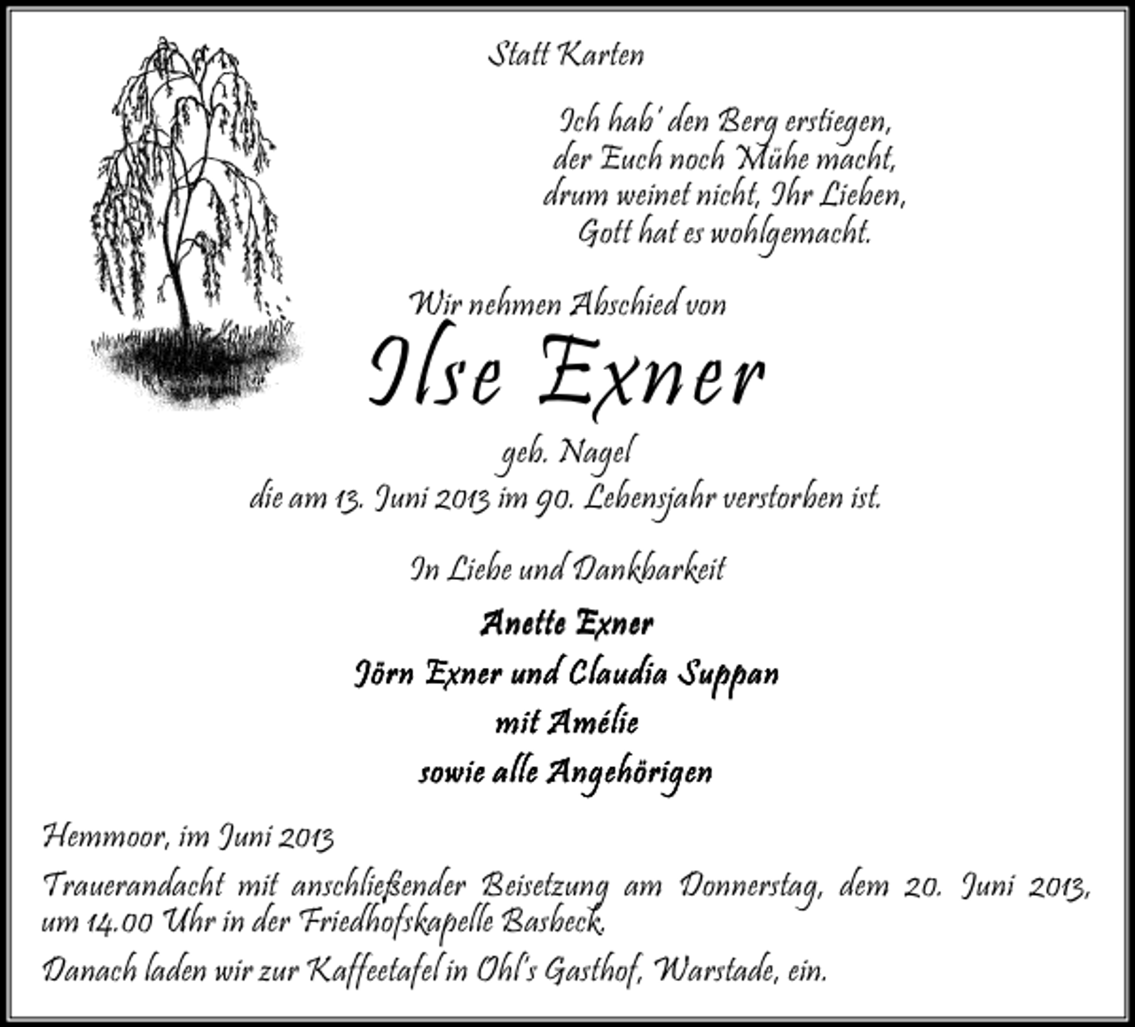 <p>Statt Karten<br />Ich hab‘ den Berg erstiegen,<br />der Euch noch Mühe macht,<br />drum weinet nicht, Ihr Lieben,<br />Gott hat es wohlgemacht.<br />Wir nehmen Abschied von</p><p>Ilse Exner</p><p>geb. Nagel<br />die am 13. Juni 2013 im 90. Lebensjahr verstorben ist.<br />In Liebe und Dankbarkeit<br />Anette Exner<br />Jörn Exner und Claudia Suppan<br />mit Amélie<br />sowie alle Angehörigen<br />Hemmoor, im Juni 2013<br />Trauerandacht mit anschließender Beisetzung am Donnerstag, dem 20. Juni 2013,<br />um 14.00 Uhr in der Friedhofskapelle Basbeck.<br />Danach laden wir zur Kaffeetafel in Ohl‘s Gasthof, Warstade, ein.</p>