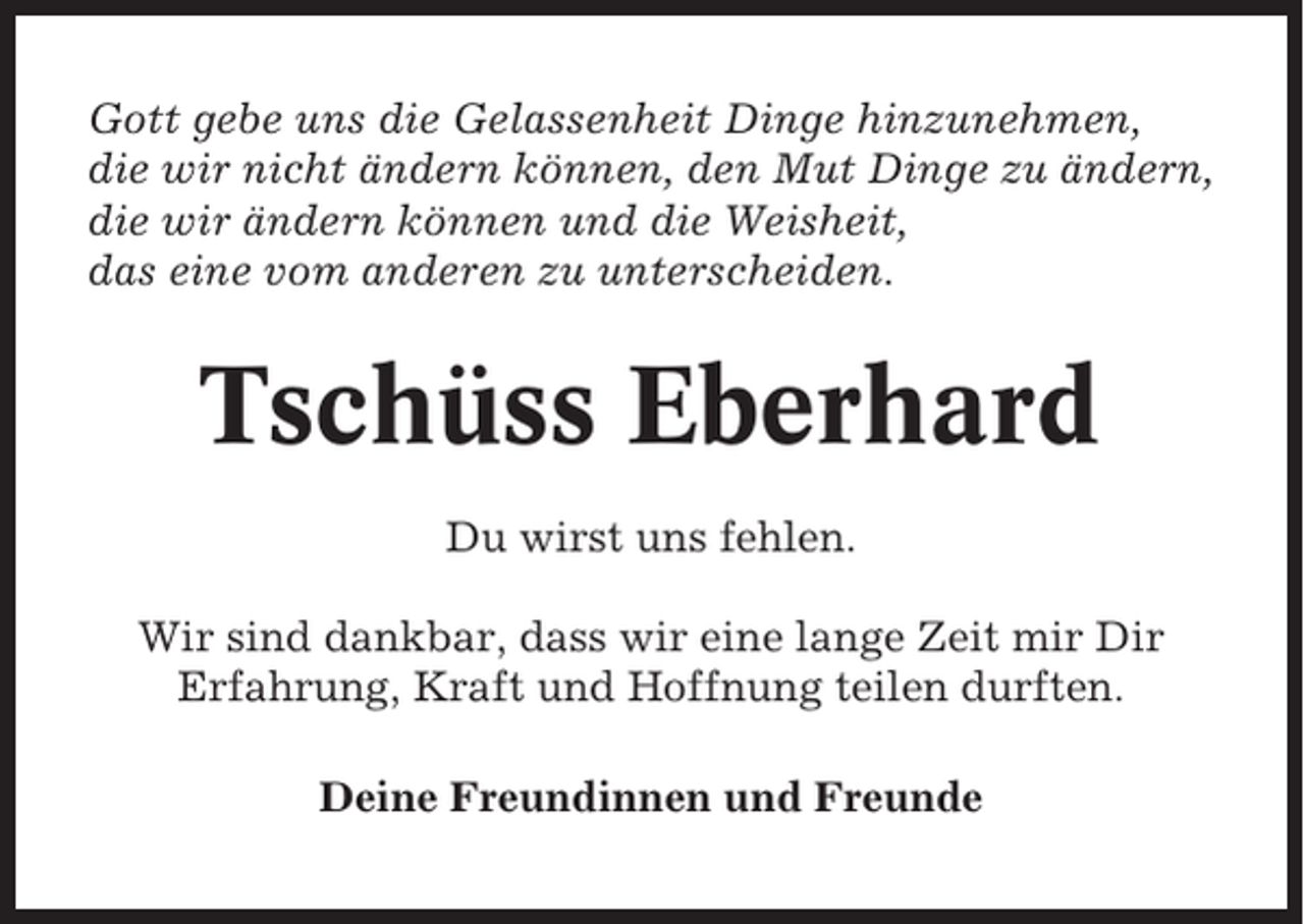 <p>Gott gebe uns die Gelassenheit Dinge hinzunehmen,<br />die wir nicht ändern können, den Mut Dinge zu ändern,<br />die wir ändern können und die Weisheit,<br />das eine vom anderen zu unterscheiden.</p><p>Tschüss Eberhard<br />Du wirst uns fehlen.<br />Wir sind dankbar, dass wir eine lange Zeit mir Dir<br />Erfahrung, Kraft und Hoffnung teilen durften.<br />Deine Freundinnen und Freunde</p>