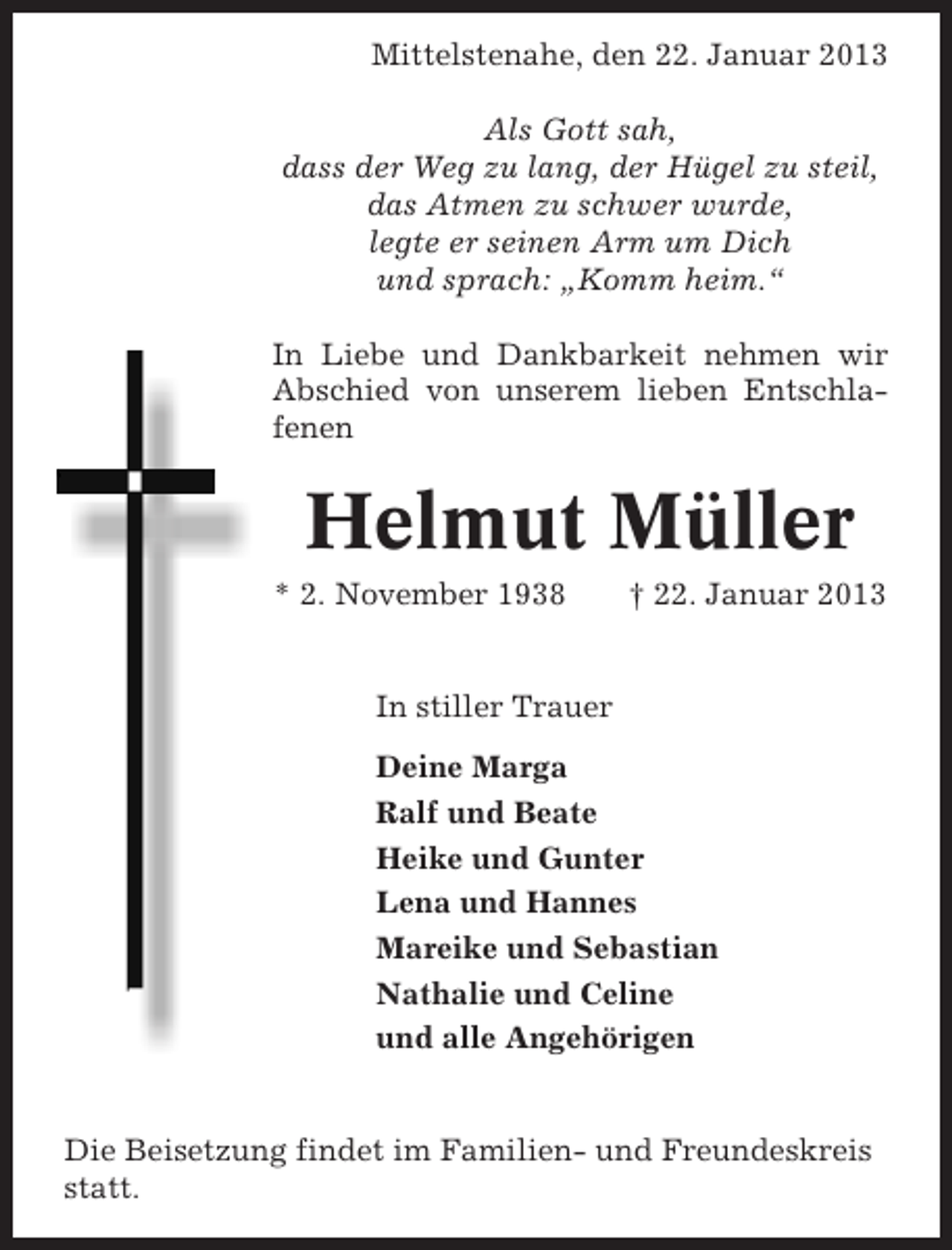 <p>Mittelstenahe, den 22. Januar 2013<br />Als Gott sah,<br />dass der Weg zu lang, der Hügel zu steil,<br />das Atmen zu schwer wurde,<br />legte er seinen Arm um Dich<br />und sprach: „Komm heim.“<br />In Liebe und Dankbarkeit nehmen wir<br />Abschied von unserem lieben Entschlafenen</p><p>Helmut Müller<br />* 2. November 1938</p><p>† 22. Januar 2013</p><p>In stiller Trauer<br />Deine Marga<br />Ralf und Beate<br />Heike und Gunter<br />Lena und Hannes<br />Mareike und Sebastian<br />Nathalie und Celine<br />und alle Angehörigen</p><p>Die Beisetzung findet im Familien- und Freundeskreis<br />statt.</p>
