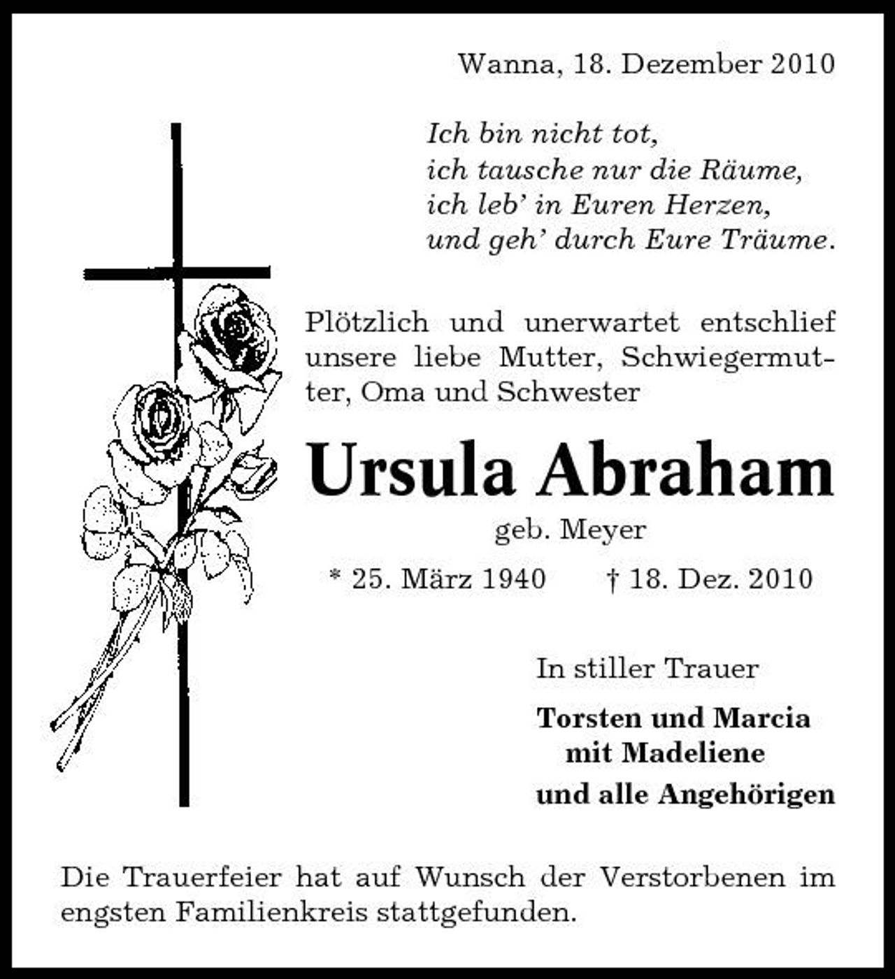 <p>Wanna, 18. Dezember 2010 Ich bin nicht tot, ich tausche nur die Räume, ich leb’ in Euren Herzen, und geh’ durch Eure Träume. Plötzlich und unerwartet entschlief unsere liebe Mutter, Schwiegermutter, Oma und Schwester</p><p>Ursula Abraham<br />geb. Meyer * 25. März 1940 † 18. Dez. 2010 In stiller Trauer Torsten und Marcia mit Madeliene und alle Angehörigen Die Trauerfeier hat auf Wunsch der Verstorbenen im engsten Familienkreis stattgefunden.</p>