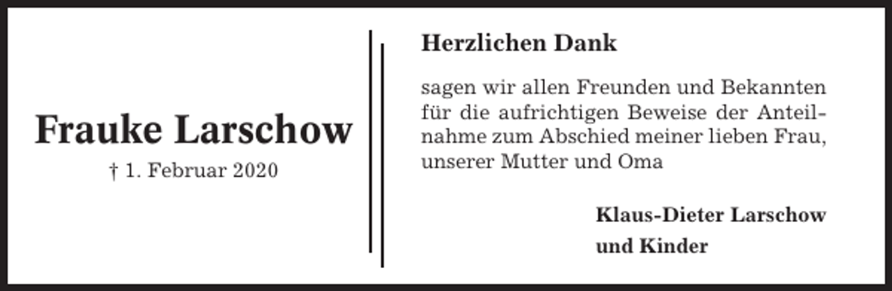 <p>Herzlichen Dank</p><p>Frauke Larschow<br />† 1. Februar 2020</p><p>sagen wir allen Freunden und Bekannten<br />für die aufrichtigen Beweise der Anteilnahme zum Abschied meiner lieben Frau,<br />unserer Mutter und Oma<br />Klaus-Dieter Larschow<br />und Kinder</p>