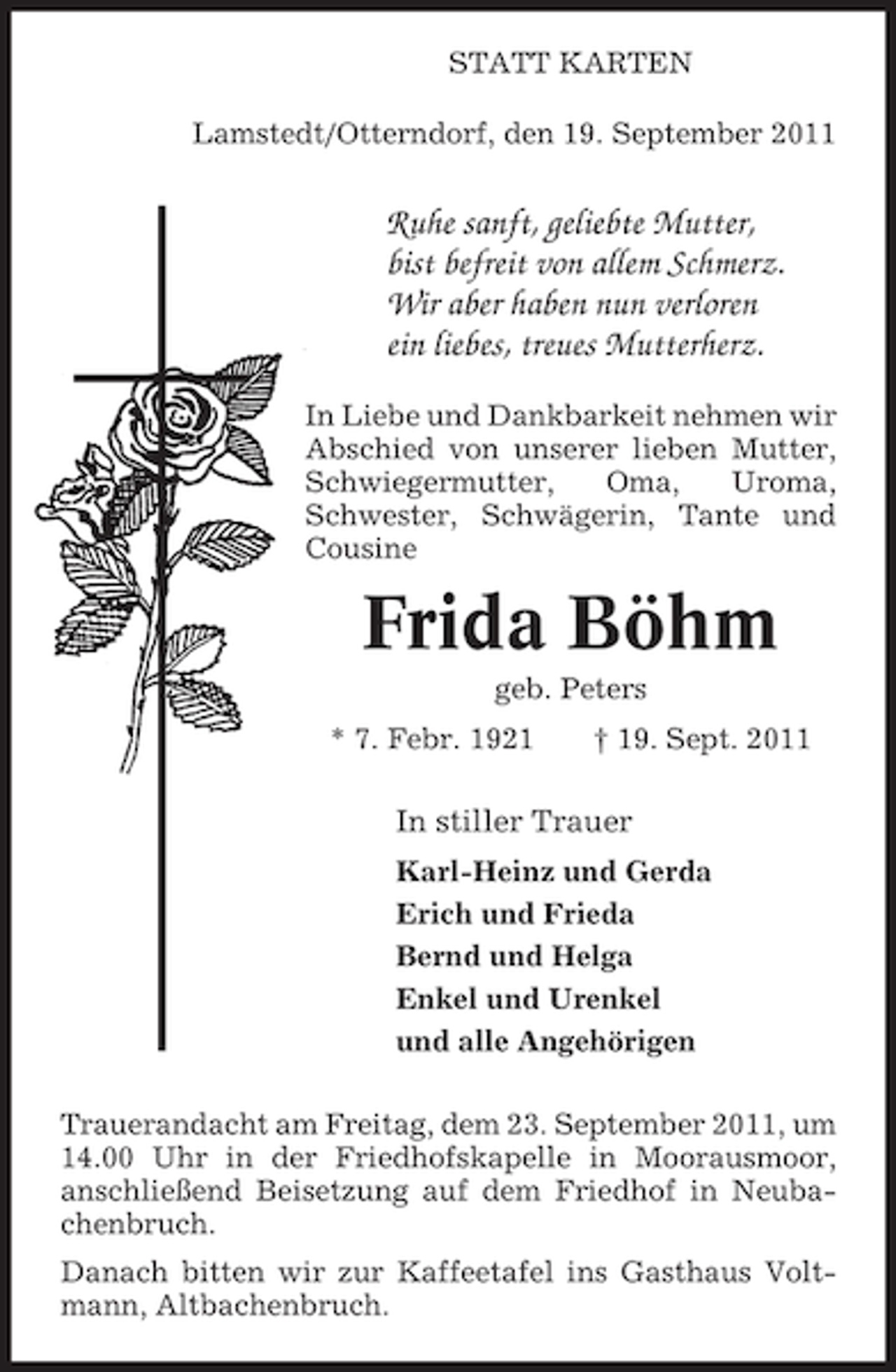 <p>STATT KARTEN<br />Lamstedt/Otterndorf, den 19. September 2011</p><p>Ruhe sanft, geliebte Mutter,<br />bist befreit von allem Schmerz.<br />Wir aber haben nun verloren<br />ein liebes, treues Mutterherz.<br />In Liebe und Dankbarkeit nehmen wir<br />Abschied von unserer lieben Mutter,<br />Schwiegermutter,<br />Oma,<br />Uroma,<br />Schwester, Schwägerin, Tante und<br />Cousine</p><p>Frida Böhm<br />geb. Peters<br />* 7. Febr. 1921</p><p>† 19. Sept. 2011</p><p>In stiller Trauer<br />Karl-Heinz und Gerda<br />Erich und Frieda<br />Bernd und Helga<br />Enkel und Urenkel<br />und alle Angehörigen<br />Trauerandacht am Freitag, dem 23. September 2011, um<br />14.00 Uhr in der Friedhofskapelle in Moorausmoor,<br />anschließend Beisetzung auf dem Friedhof in Neubachenbruch.<br />Danach bitten wir zur Kaffeetafel ins Gasthaus Voltmann, Altbachenbruch.</p>