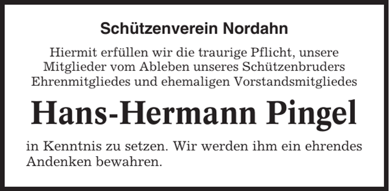 <p>Schützenverein Nordahn<br />Hiermit erfüllen wir die traurige Pflicht, unsere<br />Mitglieder vom Ableben unseres Schützenbruders<br />Ehrenmitgliedes und ehemaligen Vorstandsmitgliedes</p><p>Hans-Hermann Pingel<br />in Kenntnis zu setzen. Wir werden ihm ein ehrendes<br />Andenken bewahren.</p>