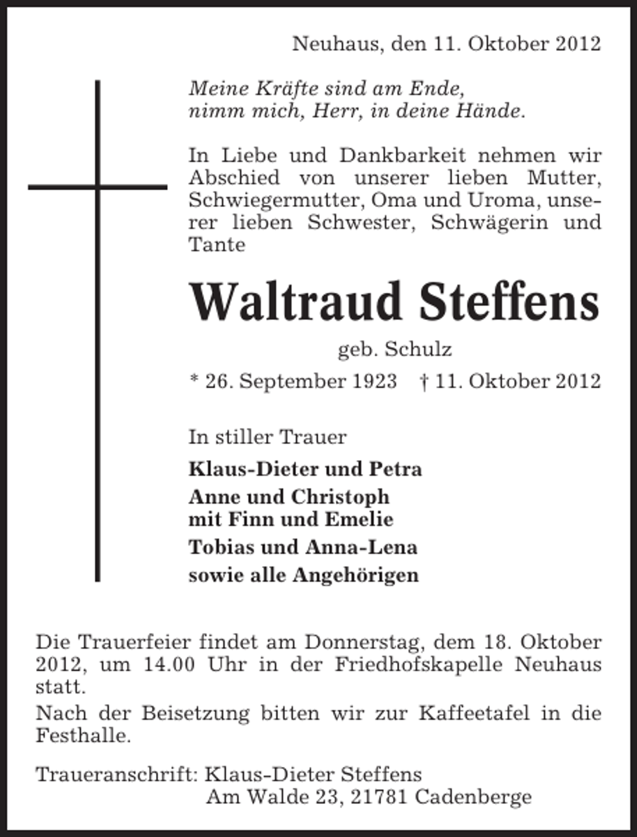 <p>Neuhaus, den 11. Oktober 2012<br />Meine Kräfte sind am Ende,<br />nimm mich, Herr, in deine Hände.<br />In Liebe und Dankbarkeit nehmen wir<br />Abschied von unserer lieben Mutter,<br />Schwiegermutter, Oma und Uroma, unserer lieben Schwester, Schwägerin und<br />Tante</p><p>Waltraud Steffens<br />geb. Schulz<br />* 26. September 1923</p><p>† 11. Oktober 2012</p><p>In stiller Trauer<br />Klaus-Dieter und Petra<br />Anne und Christoph<br />mit Finn und Emelie<br />Tobias und Anna-Lena<br />sowie alle Angehörigen<br />Die Trauerfeier findet am Donnerstag, dem 18. Oktober<br />2012, um 14.00 Uhr in der Friedhofskapelle Neuhaus<br />statt.<br />Nach der Beisetzung bitten wir zur Kaffeetafel in die<br />Festhalle.<br />Traueranschrift: Klaus-Dieter Steffens<br />Am Walde 23, 21781 Cadenberge</p>
