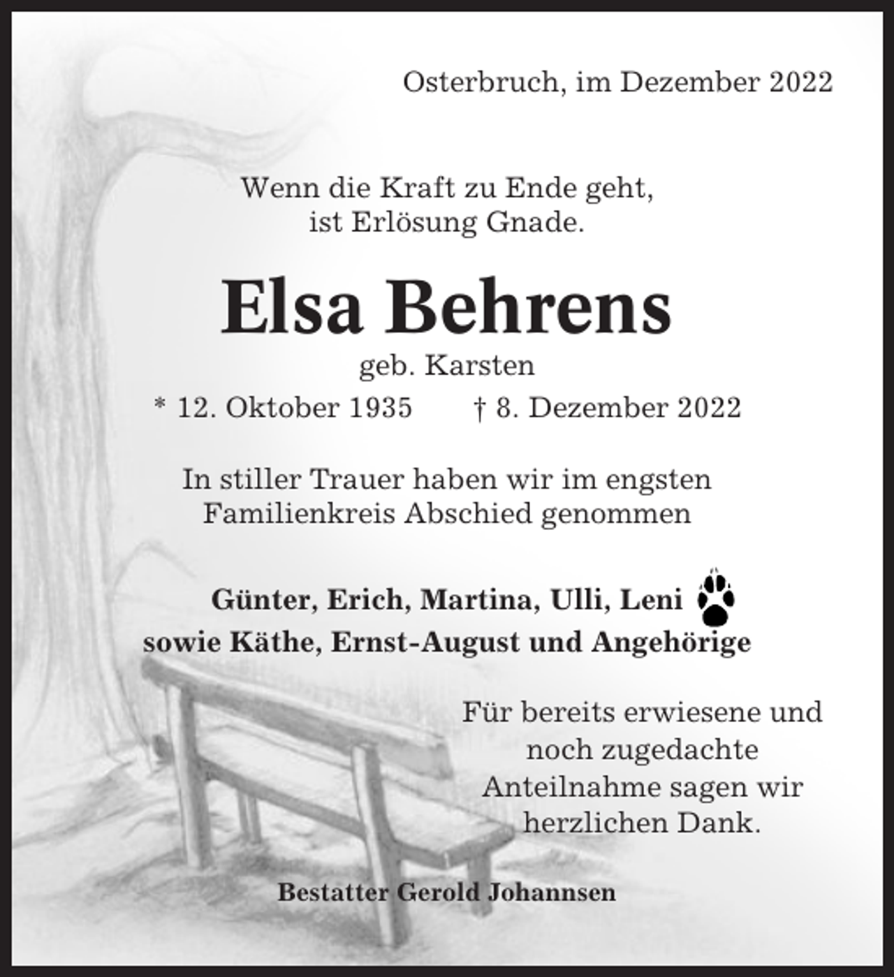 <p>Osterbruch, im Dezember 2022</p><p>Wenn die Kraft zu Ende geht,<br />ist Erlösung Gnade.</p><p>Elsa Behrens<br />geb. Karsten<br />* 12. Oktober 1935<br />† 8. Dezember 2022<br />In stiller Trauer haben wir im engsten<br />Familienkreis Abschied genommen<br />Günter, Erich, Martina, Ulli, Leni<br />sowie Käthe, Ernst-August und Angehörige<br />Für bereits erwiesene und<br />noch zugedachte<br />Anteilnahme sagen wir<br />herzlichen Dank.<br />Bestatter Gerold Johannsen</p>