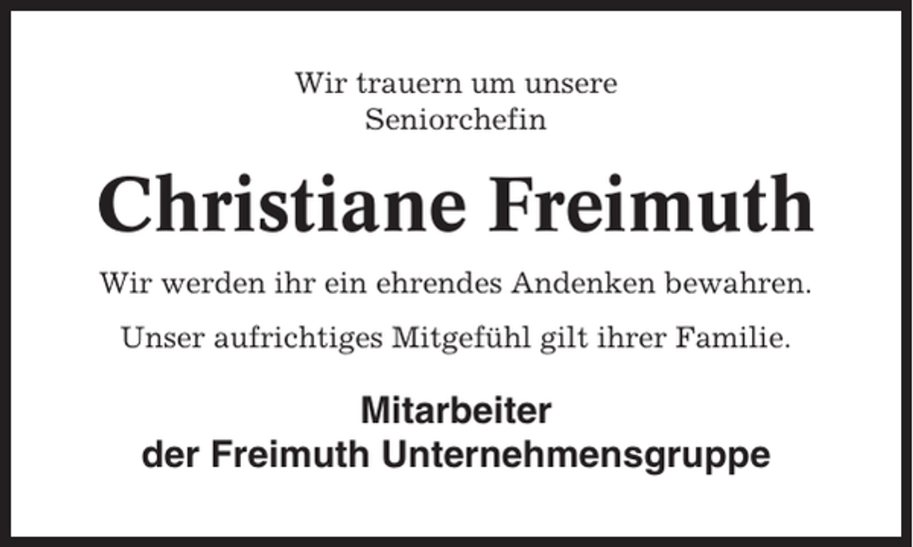 <p>Wir trauern um unsere<br />Seniorchefin</p><p>Christiane Freimuth<br />Wir werden ihr ein ehrendes Andenken bewahren.<br />Unser aufrichtiges Mitgefühl gilt ihrer Familie.</p><p>Mitarbeiter<br />der Freimuth Unternehmensgruppe</p>