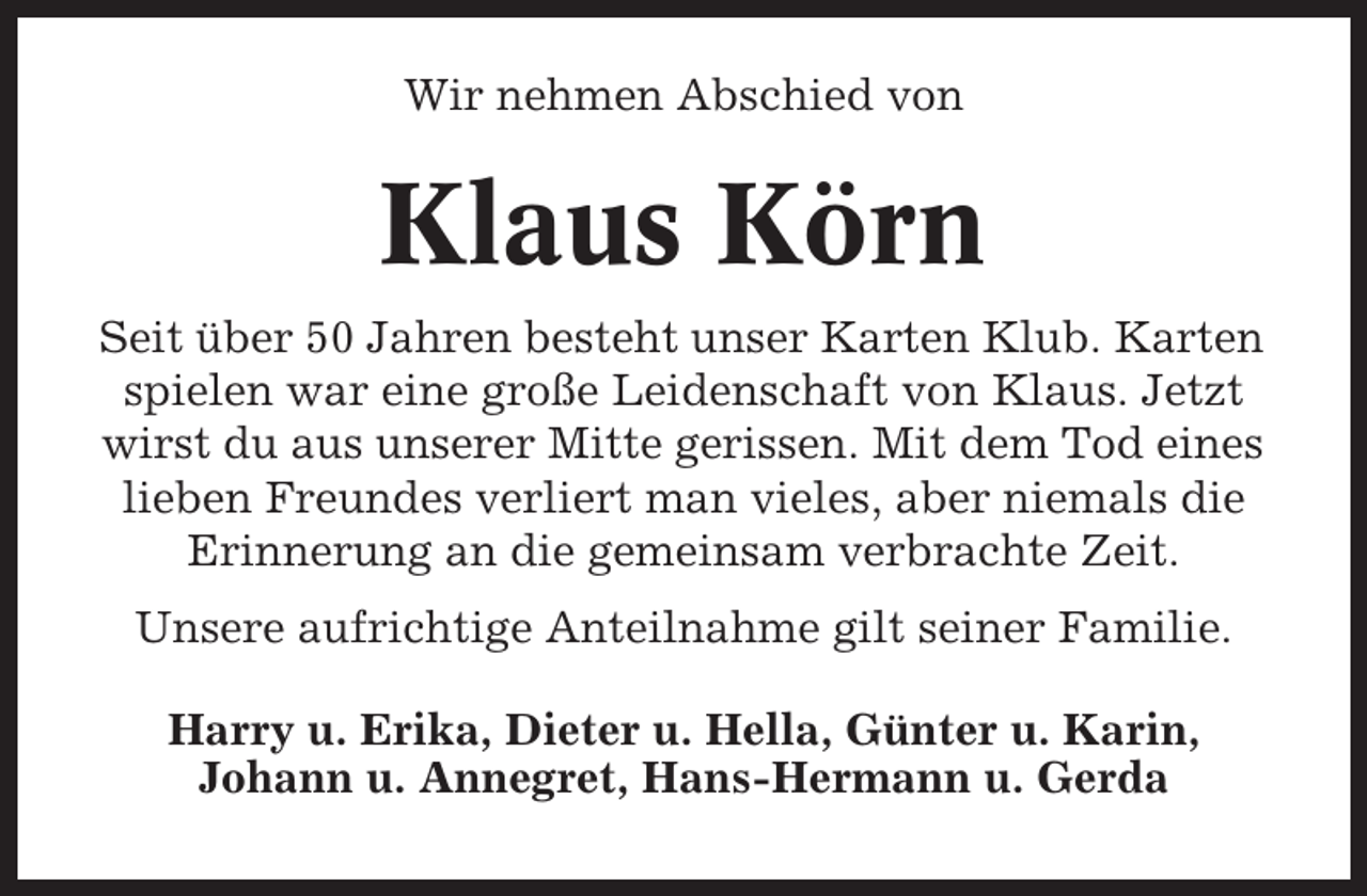 <p>Wir nehmen Abschied von</p><p>Klaus Körn<br />Seit über 50 Jahren besteht unser Karten Klub. Karten<br />spielen war eine große Leidenschaft von Klaus. Jetzt<br />wirst du aus unserer Mitte gerissen. Mit dem Tod eines<br />lieben Freundes verliert man vieles, aber niemals die<br />Erinnerung an die gemeinsam verbrachte Zeit.<br />Unsere aufrichtige Anteilnahme gilt seiner Familie.<br />Harry u. Erika, Dieter u. Hella, Günter u. Karin,<br />Johann u. Annegret, Hans-Hermann u. Gerda</p>