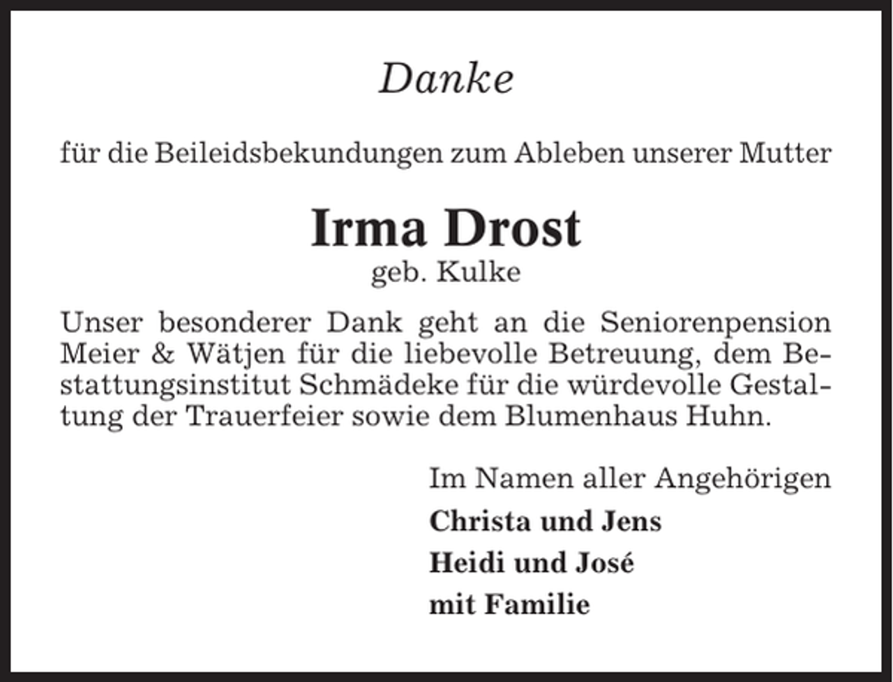 <p>Danke<br />für die Beileidsbekundungen zum Ableben unserer Mutter</p><p>Irma Drost<br />geb. Kulke<br />Unser besonderer Dank geht an die Seniorenpension<br />Meier &amp; Wätjen für die liebevolle Betreuung, dem Bestattungsinstitut Schmädeke für die würdevolle Gestaltung der Trauerfeier sowie dem Blumenhaus Huhn.<br />Im Namen aller Angehörigen<br />Christa und Jens<br />Heidi und José<br />mit Familie</p>