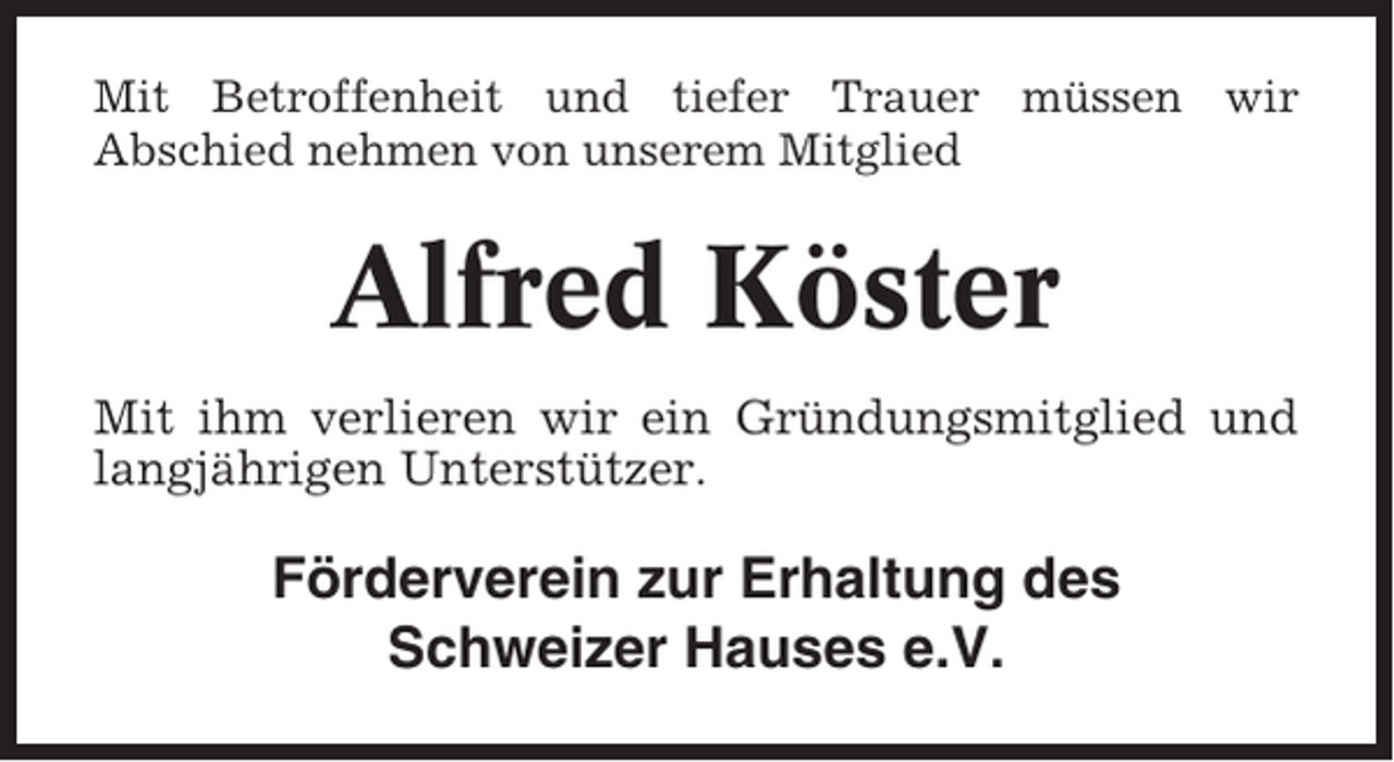 <p>Mit Betroffenheit und tiefer Trauer müssen wir<br />Abschied nehmen von unserem Mitglied</p><p>Alfred Köster<br />Mit ihm verlieren wir ein Gründungsmitglied und<br />langjährigen Unterstützer.</p><p>Förderverein zur Erhaltung des<br />Schweizer Hauses e.V.</p>