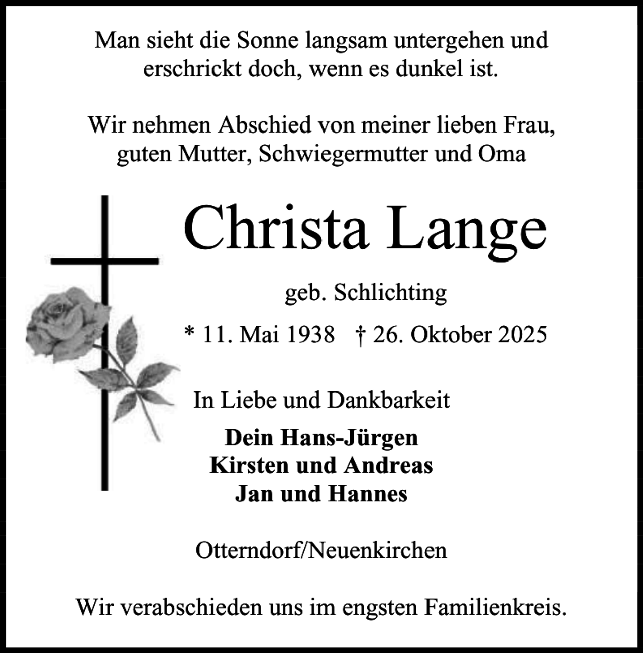 <p>Man sieht die Sonne langsam untergehen und<br />erschrickt doch, wenn es dunkel ist.<br />Wir nehmen Abschied von meiner lieben Frau,<br />guten Mutter, Schwiegermutter und Oma</p><p>Christa Lange<br />geb. Schlichting<br />* 11. Mai 1938 † 26. Oktober 2025<br />In Liebe und Dankbarkeit<br />Dein Hans-Jürgen<br />Kirsten und Andreas<br />Jan und Hannes<br />Otterndorf/Neuenkirchen<br />Wir verabschieden uns im engsten Familienkreis.</p>