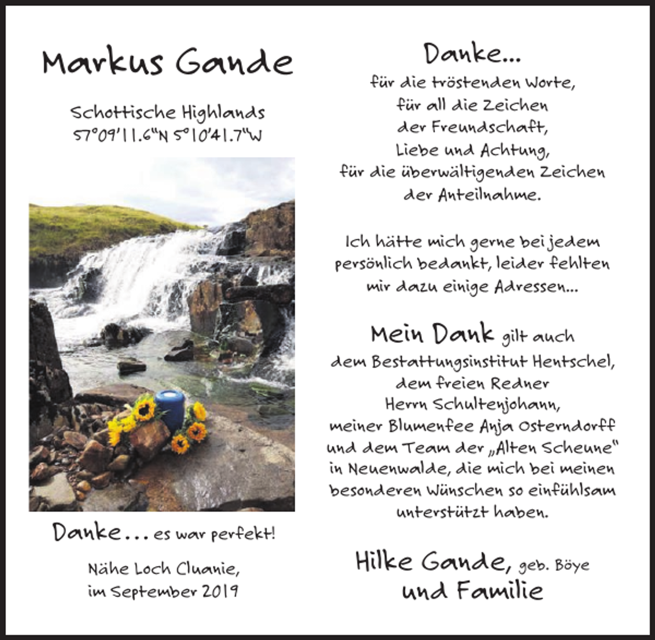 <p>Markus Gande<br />Schottische Highlands<br />57°09’11.6‘‘N 5°10’41.7‘‘W</p><p>Danke...<br />für die tröstenden Worte,<br />für all die Zeichen<br />der Freundschaft,<br />Liebe und Achtung,<br />für die überwältigenden Zeichen<br />der Anteilnahme.<br />Ich hätte mich gerne bei jedem<br />persönlich bedankt, leider fehlten<br />mir dazu einige Adressen...</p><p>Mein Dank gilt auch<br />dem Bestattungsinstitut Hentschel,<br />dem freien Redner<br />Herrn Schultenjohann,<br />meiner Blumenfee Anja Osterndorff<br />und dem Team der „Alten Scheune“<br />in Neuenwalde, die mich bei meinen<br />besonderen Wünschen so einfühlsam<br />unterstützt haben.<br />Danke . . . es war perfekt!<br />Nähe Loch Cluanie,<br />im September 2019</p><p>Hilke Gande, geb. Böye<br />und Familie</p>