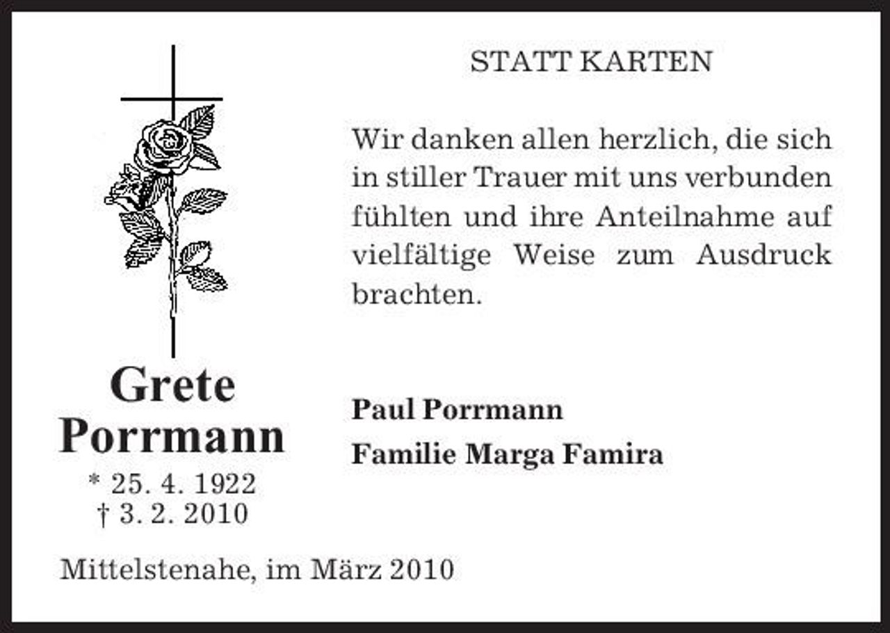 <p>STATT KARTEN Wir danken allen herzlich, die sich in stiller Trauer mit uns verbunden fühlten und ihre Anteilnahme auf vielfältige Weise zum Ausdruck brachten.</p><p>Grete Porrmann<br />* 25. 4. 1922 † 3. 2. 2010</p><p>Paul Porrmann Familie Marga Famira</p><p>Mittelstenahe, im März 2010</p>