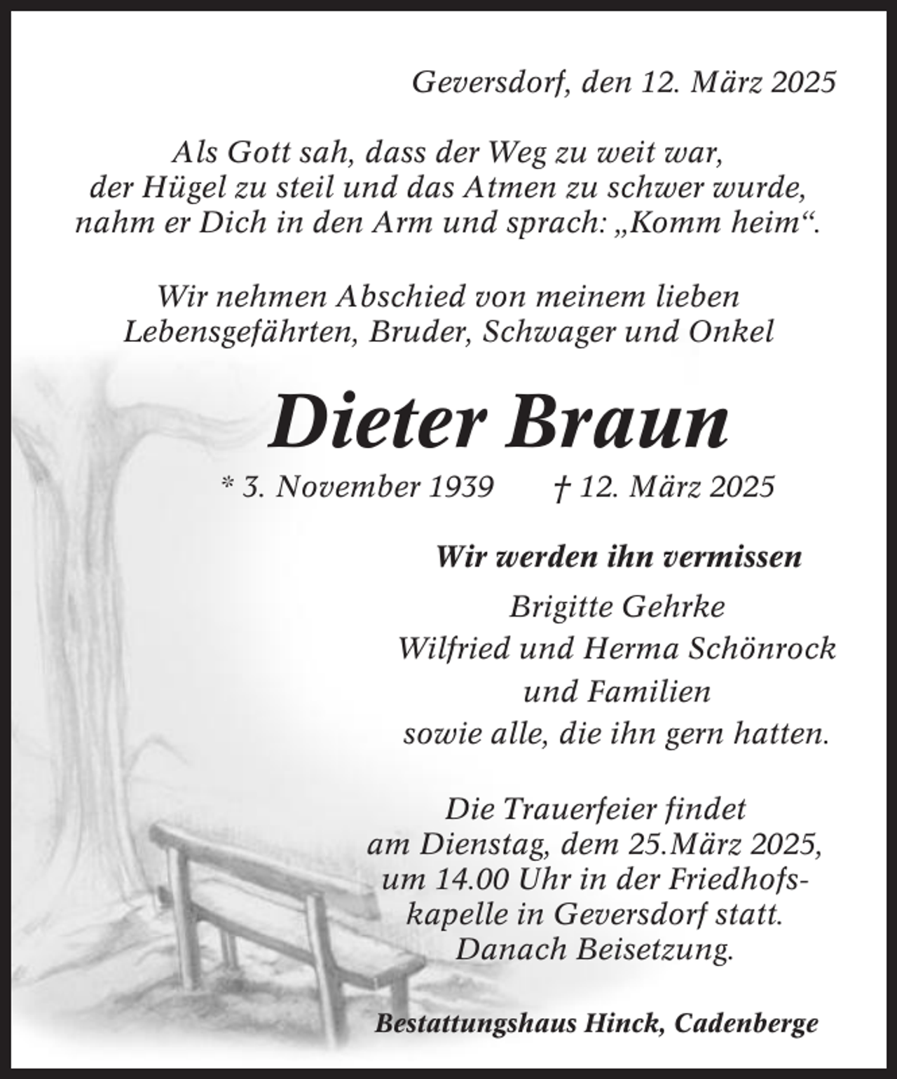 <p>Geversdorf, den 12. März 2025<br />Als Gott sah, dass der Weg zu weit war,<br />der Hügel zu steil und das Atmen zu schwer wurde,<br />nahm er Dich in den Arm und sprach: „Komm heim“.<br />Wir nehmen Abschied von meinem lieben<br />Lebensgefährten, Bruder, Schwager und Onkel</p><p>Dieter Braun<br />* 3. November 1939</p><p>† 12. März 2025</p><p>Wir werden ihn vermissen<br />Brigitte Gehrke<br />Wilfried und Herma Schönrock<br />und Familien<br />sowie alle, die ihn gern hatten.<br />Die Trauerfeier findet<br />am Dienstag, dem 25.März 2025,<br />um 14.00 Uhr in der Friedhofskapelle in Geversdorf statt.<br />Danach Beisetzung.<br />Bestattungshaus Hinck, Cadenberge</p>