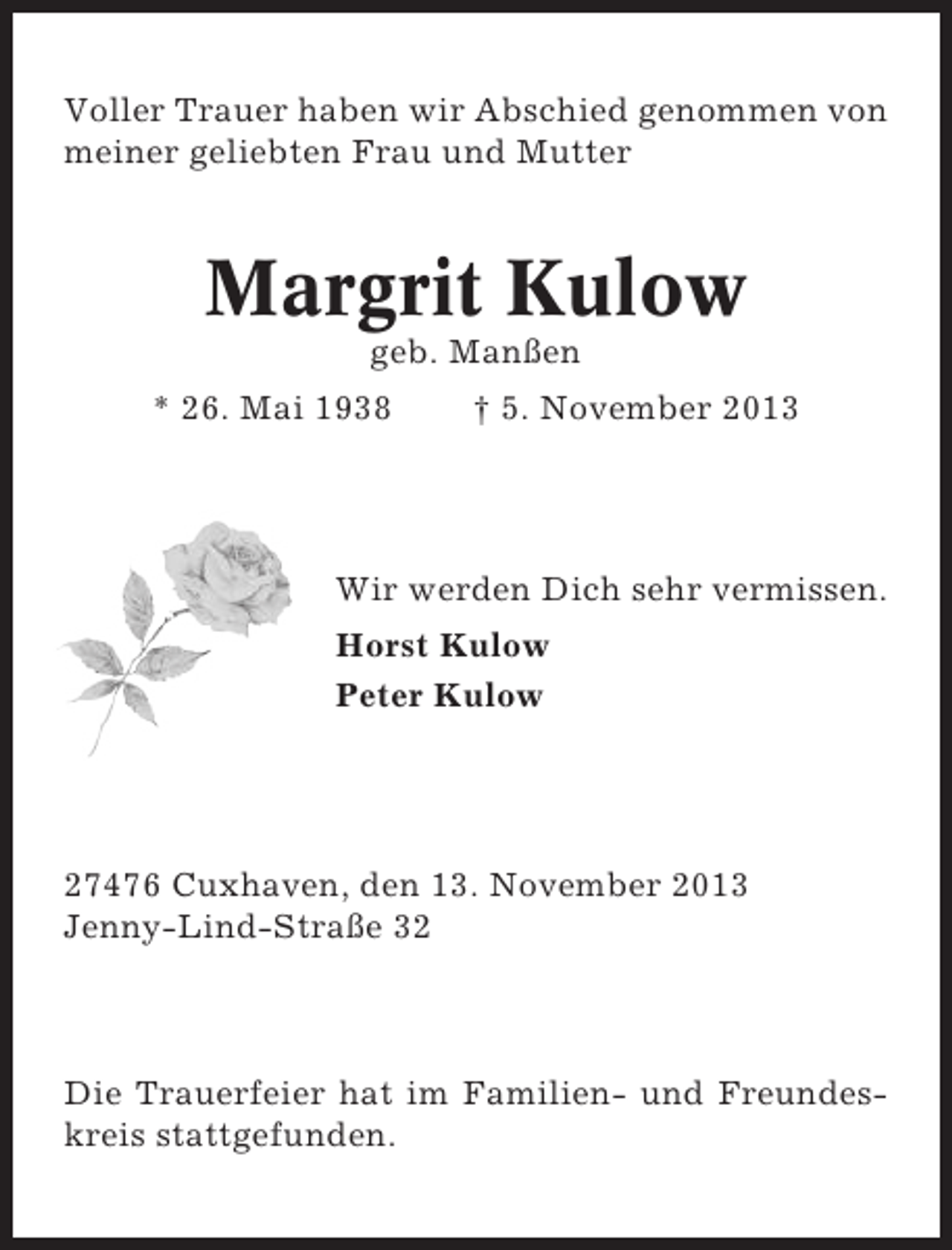 <p>Voller Trauer haben wir Abschied genommen von<br />meiner geliebten Frau und Mutter</p><p>Margrit Kulow<br />geb. Manßen<br />* 26. Mai 1938</p><p>† 5. November 2013</p><p>Wir werden Dich sehr vermissen.<br />Horst Kulow<br />Peter Kulow</p><p>27476 Cuxhaven, den 13. November 2013<br />Jenny-Lind-Straße 32</p><p>Die Trauerfeier hat im Familien- und Freundeskreis stattgefunden.</p>