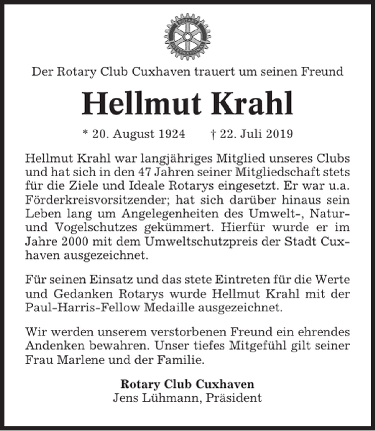 <p>Der Rotary Club Cuxhaven trauert um seinen Freund</p><p>Hellmut Krahl<br />* 20. August 1924</p><p>† 22. Juli 2019</p><p>Hellmut Krahl war langjähriges Mitglied unseres Clubs<br />und hat sich in den 47 Jahren seiner Mitgliedschaft stets<br />für die Ziele und Ideale Rotarys eingesetzt. Er war u.a.<br />Förderkreisvorsitzender; hat sich darüber hinaus sein<br />Leben lang um Angelegenheiten des Umwelt-, Naturund Vogelschutzes gekümmert. Hierfür wurde er im<br />Jahre 2000 mit dem Umweltschutzpreis der Stadt Cuxhaven ausgezeichnet.<br />Für seinen Einsatz und das stete Eintreten für die Werte<br />und Gedanken Rotarys wurde Hellmut Krahl mit der<br />Paul-Harris-Fellow Medaille ausgezeichnet.<br />Wir werden unserem verstorbenen Freund ein ehrendes<br />Andenken bewahren. Unser tiefes Mitgefühl gilt seiner<br />Frau Marlene und der Familie.<br />Rotary Club Cuxhaven<br />Jens Lühmann, Präsident</p>