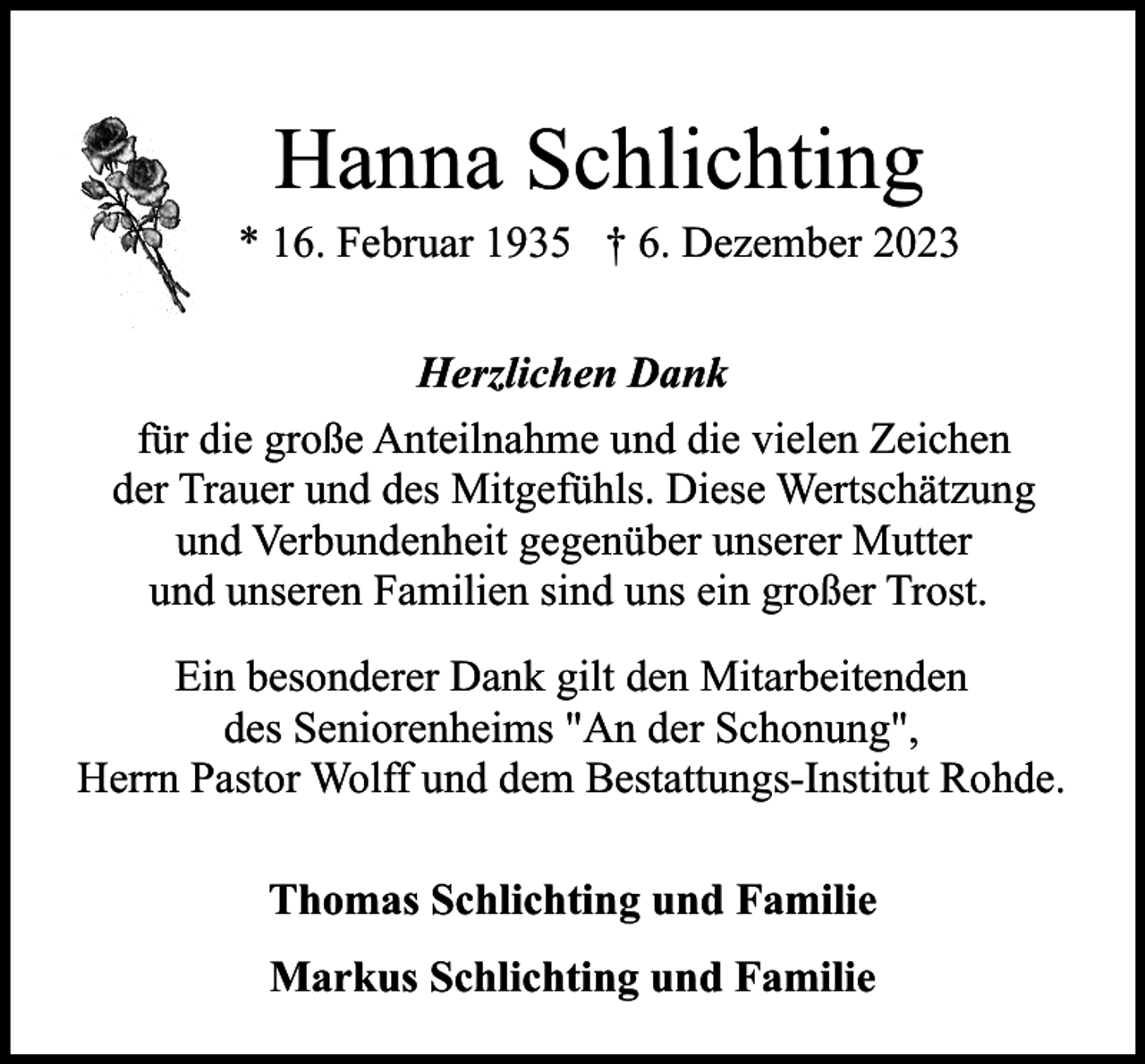 <p>Hanna Schlichting</p><p>* 16. Februar 1935 † 6. Dezember 2023<br />Herzlichen Dank<br />für die große Anteilnahme und die vielen Zeichen<br />der Trauer und des Mitgefühls. Diese Wertschätzung<br />und Verbundenheit gegenüber unserer Mutter<br />und unseren Familien sind uns ein großer Trost.<br />Ein besonderer Dank gilt den Mitarbeitenden<br />des Seniorenheims "An der Schonung",<br />Herrn Pastor Wolff und dem Bestattungs-Institut Rohde.<br />Thomas Schlichting und Familie<br />Markus Schlichting und Familie</p>